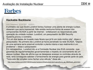 © 2013 IBM Corporation17
Hackable Backbone
Andy Greenberg , 22.08.2007 , 18:00 ET
A primeira vez que Scott Lunsford tentou hackear uma planta de energia nuclear,
disseram que sería impossível. Não existia nenhuma forma de acesso dos
componentes SCADA a partir da Internet – enfatizaram os responsáveis pela
operação da unidade nuclear. Lunsford, um pesquisador da IBM Security
Systems,provou o contrário.
“Foi um dos testes de invasão mais fáceis que já fiz em toda minha vida”, disse o
pesquisador. No primeiro dia Lunsford já havia penetrado na rede SCADA. “Depois
de uma semana sería possível contorlar a planta inteira e isso realmente é um
problema” – disse o pesquisador.
Em retrospectiva , Lunsford diz--e a Comissão Nuclear dos EUA concorda - que
garantias de regulamentações governamentais o impediu do acionamento de um
ataque nuclear. Mas ele afirma que se desejasse acessar os controles através da
rede, teria conseguido sabotar o fornecimento de energia para grande parte do país.
“Teria sido tão simples como fechar uma válvula," disse ele .
http://www.forbes.com/2007/08/22/scada-hackers-infrastructure-tech-security-cx_ag_0822hack_print.html
Avaliação de Instalação Nuclear
 