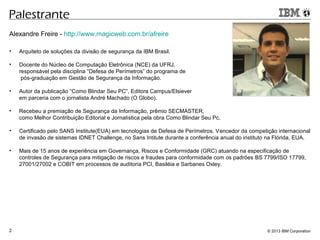 © 2013 IBM Corporation2
Palestrante
Alexandre Freire - http://www.magicweb.com.br/afreire
• Arquiteto de soluções da divisão de segurança da IBM Brasil.
• Docente do Núcleo de Computação Eletrônica (NCE) da UFRJ,
responsável pela disciplina “Defesa de Perímetros” do programa de
pós-graduação em Gestão de Segurança da Informação.
• Autor da publicação “Como Blindar Seu PC“, Editora Campus/Elsiever
em parceria com o jornalista André Machado (O Globo).
• Recebeu a premiação de Segurança da Informação, prêmio SECMASTER,
como Melhor Contribuição Editorial e Jornalística pela obra Como Blindar Seu Pc.
• Certificado pelo SANS Institute(EUA) em tecnologias de Defesa de Perímetros. Vencedor da competição internacional
de invasão de sistemas IDNET Challenge, no Sans Intitute durante a conferência anual do instituto na Flórida, EUA.
• Mais de 15 anos de experiência em Governança, Riscos e Conformidade (GRC) atuando na especificação de
controles de Segurança para mitigação de riscos e fraudes para conformidade com os padrões BS 7799/ISO 17799,
27001/27002 e COBIT em processos de auditoria PCI, Basiléia e Sarbanes Oxley.
 