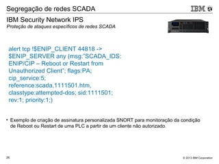 © 2013 IBM Corporation26
IBM Security Network IPS
Proteção de ataques específicos de redes SCADA
Segregação de redes SCADA
• Exemplo de criação de assinatura personalizada SNORT para monitoração da condição
de Reboot ou Restart de uma PLC a partir de um cliente não autorizado.
alert tcp !$ENIP_CLIENT 44818 ->
$ENIP_SERVER any (msg:”SCADA_IDS:
ENIP/CIP – Reboot or Restart from
Unauthorized Client”; flags:PA;
cip_service:5;
reference:scada,1111501.htm,
classtype:attempted-dos; sid:1111501;
rev:1; priority:1;)
 