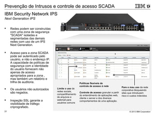 © 2013 IBM Corporation31
 Redes podem ser construídas
com uma zona de segurança
"SCADA" isoladas e
segmentadas das demais
redes com uso de um IPS
Next Generation.
 Acesso para a zona SCADA
pode ser autenticado pelo
usuário, e não o endereço IP.
A capacidade de políticas de
segurança com a identidade
do usuário fornecem não
apenas de acesso
apropriados para a zona ,
mas também um relatório e
trilha de auditoria.
 Os usuários não autorizados
são negados.
 Inspeção SSL garante a
visibilidade de tráfego
criprografado.
Prevenção de Intrusos e controle de acesso SCADA
Controle de acesso granular a partir
do entendimento de aplicações web,
cliente x server e dos diversos
comportamentos de uma aplicação.
Pare o mau uso da rede
corporativa bloqueando
sites que introduzem
risco e custos indevidos
Políticas flexíveis de
controle de acesso à rede
Limite o uso de
redes sociais,
compartilhamento
de arquivos e
webmail para
usuários comuns
IBM Security Network IPS
Next Generation IPS
 