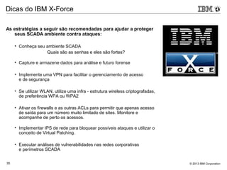 © 2013 IBM Corporation35
Dicas do IBM X-Force
As estratégias a seguir são recomendadas para ajudar a proteger
seus SCADA ambiente contra ataques:
• Conheça seu ambiente SCADA
Quais são as senhas e eles são fortes?
• Capture e armazene dados para análise e futuro forense
• Implemente uma VPN para facilitar o gerenciamento de acesso
e de segurança
• Se utilizar WLAN, utilize uma infra - estrutura wireless criptografadas,
de preferência WPA ou WPA2
• Ativar os firewalls e as outras ACLs para permitir que apenas acesso
de saída para um número muito limitado de sites. Monitore e
acompanhe de perto os acessos.
• Implementar IPS de rede para bloquear possíveis ataques e utilizar o
conceito de Virtual Patching.
• Executar análises de vulnerabilidades nas redes corporativas
e perímetros SCADA
 