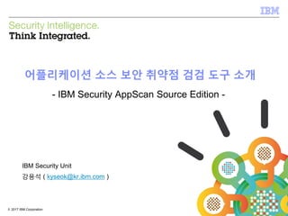 © 2017 IBM Corporation1© 2017 IBM Corporation
어플리케이션 소스 보안 취약점 검검 도구 소개
- IBM Security AppScan Source Edition -
IBM Security Unit
강용석 ( kyseok@kr.ibm.com )
 