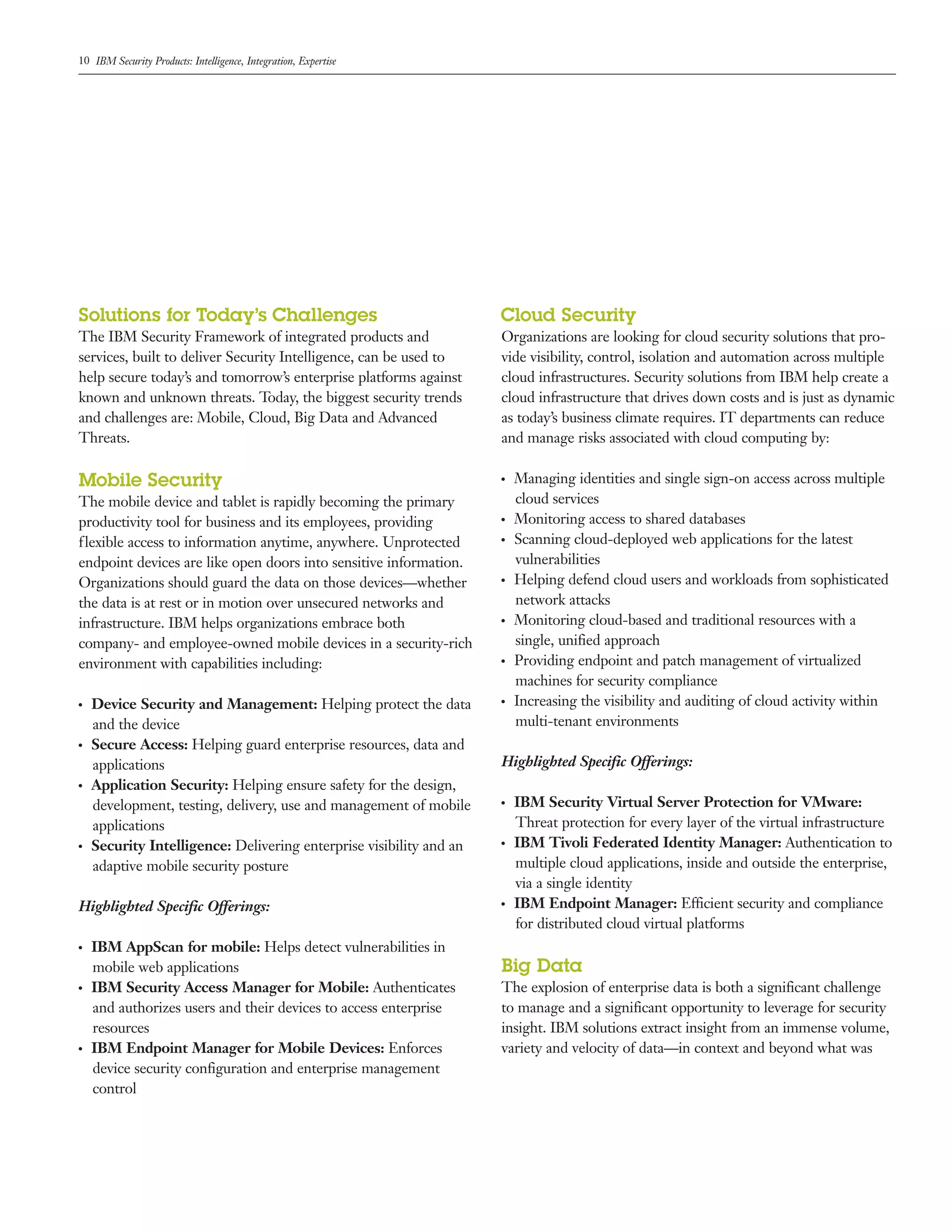 10 IBM Security Products: Intelligence, Integration, Expertise
Solutions for Today’s Challenges
The IBM Security Framework of integrated products and
services, built to deliver Security Intelligence, can be used to
help secure today’s and tomorrow’s enterprise platforms against
known and unknown threats. Today, the biggest security trends
and challenges are: Mobile, Cloud, Big Data and Advanced
Threats.
Mobile Security
The mobile device and tablet is rapidly becoming the primary
productivity tool for business and its employees, providing
flexible access to information anytime, anywhere. Unprotected
endpoint devices are like open doors into sensitive information.
Organizations should guard the data on those devices—whether
the data is at rest or in motion over unsecured networks and
infrastructure. IBM helps organizations embrace both
company- and employee-owned mobile devices in a security-rich
environment with capabilities including:
●  ●
Device Security and Management: Helping protect the data
and the device
●  ●
Secure Access: Helping guard enterprise resources, data and
applications
●  ●
Application Security: Helping ensure safety for the design,
development, testing, delivery, use and management of mobile
applications
●  ●
Security Intelligence: Delivering enterprise visibility and an
adaptive mobile security posture
Highlighted Specific Offerings:
●  ●
IBM AppScan for mobile: Helps detect vulnerabilities in
mobile web applications
●  ●
IBM Security Access Manager for Mobile: Authenticates
and authorizes users and their devices to access enterprise
resources
●  ●
IBM Endpoint Manager for Mobile Devices: Enforces
device security configuration and enterprise management
control
Cloud Security
Organizations are looking for cloud security solutions that pro-
vide visibility, control, isolation and automation across multiple
cloud infrastructures. Security solutions from IBM help create a
cloud infrastructure that drives down costs and is just as dynamic
as today’s business climate requires. IT departments can reduce
and manage risks associated with cloud computing by:
●  ●
Managing identities and single sign-on access across multiple
cloud services
●  ●
Monitoring access to shared databases
●  ●
Scanning cloud-deployed web applications for the latest
vulnerabilities
●  ●
Helping defend cloud users and workloads from sophisticated
network attacks
●  ●
Monitoring cloud-based and traditional resources with a
single, unified approach
●  ●
Providing endpoint and patch management of virtualized
machines for security compliance
●  ●
Increasing the visibility and auditing of cloud activity within
multi-tenant environments
Highlighted Specific Offerings:
●  ●
IBM Security Virtual Server Protection for VMware:
Threat protection for every layer of the virtual infrastructure
●  ●
IBM Tivoli Federated Identity Manager: Authentication to
multiple cloud applications, inside and outside the enterprise,
via a single identity
●  ●
IBM Endpoint Manager: Efficient security and compliance
for distributed cloud virtual platforms
Big Data
The explosion of enterprise data is both a significant challenge
to manage and a significant opportunity to leverage for security
insight. IBM solutions extract insight from an immense volume,
variety and velocity of data—in context and beyond what was
 