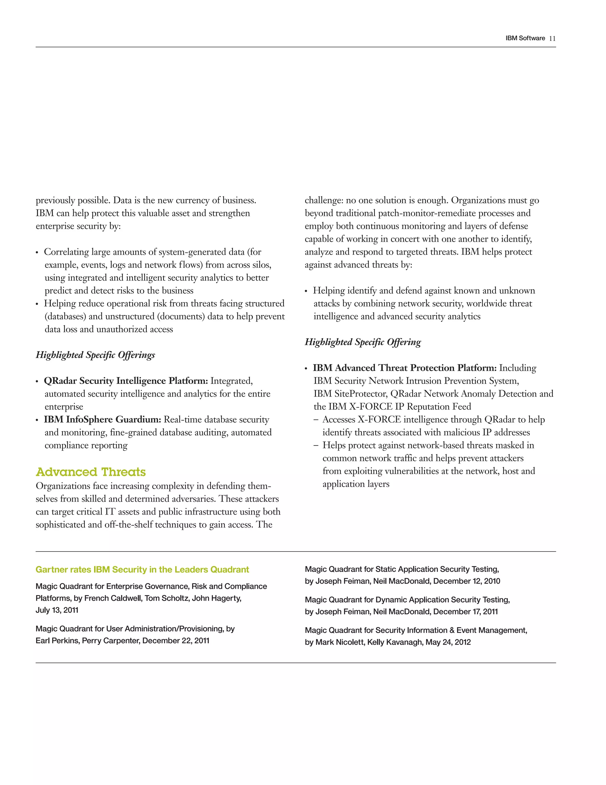 11IBM Software
previously possible. Data is the new currency of business.
IBM can help protect this valuable asset and strengthen
enterprise security by:
●  ●
Correlating large amounts of system-generated data (for
example, events, logs and network flows) from across silos,
using integrated and intelligent security analytics to better
predict and detect risks to the business
●  ●
Helping reduce operational risk from threats facing structured
(databases) and unstructured (documents) data to help prevent
data loss and unauthorized access
Highlighted Specific Offerings
●  ●
QRadar Security Intelligence Platform: Integrated,
automated security intelligence and analytics for the entire
enterprise
●  ●
IBM InfoSphere Guardium: Real-time database security
and monitoring, fine-grained database auditing, automated
compliance reporting
Advanced Threats
Organizations face increasing complexity in defending them-
selves from skilled and determined adversaries. These attackers
can target critical IT assets and public infrastructure using both
sophisticated and off-the-shelf techniques to gain access. The
challenge: no one solution is enough. Organizations must go
beyond traditional patch-monitor-remediate processes and
employ both continuous monitoring and layers of defense
capable of working in concert with one another to identify,
analyze and respond to targeted threats. IBM helps protect
against advanced threats by:
●  ●
Helping identify and defend against known and unknown
attacks by combining network security, worldwide threat
intelligence and advanced security analytics
Highlighted Specific Offering
●  ●
IBM Advanced Threat Protection Platform: Including
IBM Security Network Intrusion Prevention System,
IBM SiteProtector, QRadar Network Anomaly Detection and
the IBM X-FORCE IP Reputation Feed
–– Accesses X-FORCE intelligence through QRadar to help
identify threats associated with malicious IP addresses
–– Helps protect against network-based threats masked in
common network traffic and helps prevent attackers
from exploiting vulnerabilities at the network, host and
application layers
Gartner rates IBM Security in the Leaders Quadrant
Magic Quadrant for Enterprise Governance, Risk and Compliance
Platforms, by French Caldwell, Tom Scholtz, John Hagerty,
July 13, 2011
Magic Quadrant for User Administration/Provisioning, by
Earl Perkins, Perry Carpenter, December 22, 2011
Magic Quadrant for Static Application Security Testing,
by Joseph Feiman, Neil MacDonald, December 12, 2010
Magic Quadrant for Dynamic Application Security Testing,
by Joseph Feiman, Neil MacDonald, December 17, 2011
Magic Quadrant for Security Information & Event Management,
by Mark Nicolett, Kelly Kavanagh, May 24, 2012
 