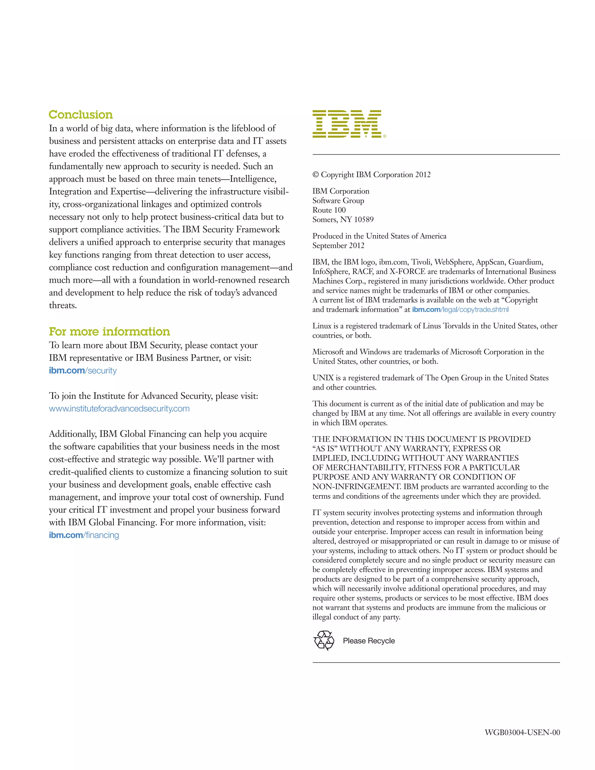 WGB03004-USEN-00
	 © Copyright IBM Corporation 2012
	 IBM Corporation
Software Group
Route 100
Somers, NY 10589
	 Produced in the United States of America
September 2012
	 IBM, the IBM logo, ibm.com, Tivoli, WebSphere, AppScan, Guardium,
InfoSphere, RACF, and X-FORCE are trademarks of International Business
Machines Corp., registered in many jurisdictions worldwide. Other product
and service names might be trademarks of IBM or other companies.
A current list of IBM trademarks is available on the web at “Copyright
and trademark information” at ibm.com/legal/copytrade.shtml
	 Linux is a registered trademark of Linus Torvalds in the United States, other
countries, or both.
	 Microsoft and Windows are trademarks of Microsoft Corporation in the
United States, other countries, or both.
	 UNIX is a registered trademark of The Open Group in the United States
and other countries.
	 This document is current as of the initial date of publication and may be
changed by IBM at any time. Not all offerings are available in every country
in which IBM operates.
	 THE INFORMATION IN THIS DOCUMENT IS PROVIDED
“AS IS” WITHOUT ANY WARRANTY, EXPRESS OR
IMPLIED, INCLUDING WITHOUT ANY WARRANTIES
OF MERCHANTABILITY, FITNESS FOR A PARTICULAR
PURPOSE AND ANY WARRANTY OR CONDITION OF
NON-INFRINGEMENT. IBM products are warranted according to the
terms and conditions of the agreements under which they are provided.
	 IT system security involves protecting systems and information through
prevention, detection and response to improper access from within and
outside your enterprise. Improper access can result in information being
altered, destroyed or misappropriated or can result in damage to or misuse of
your systems, including to attack others. No IT system or product should be
considered completely secure and no single product or security measure can
be completely effective in preventing improper access. IBM systems and
products are designed to be part of a comprehensive security approach,
which will necessarily involve additional operational procedures, and may
require other systems, products or services to be most effective. IBM does
not warrant that systems and products are immune from the malicious or
illegal conduct of any party.
Please Recycle
Conclusion
In a world of big data, where information is the lifeblood of
business and persistent attacks on enterprise data and IT assets
have eroded the effectiveness of traditional IT defenses, a
fundamentally new approach to security is needed. Such an
approach must be based on three main tenets—Intelligence,
Integration and Expertise—delivering the infrastructure visibil-
ity, cross-organizational linkages and optimized controls
necessary not only to help protect business-critical data but to
support compliance activities. The IBM Security Framework
delivers a unified approach to enterprise security that manages
key functions ranging from threat detection to user access,
compliance cost reduction and configuration management—and
much more—all with a foundation in world-renowned research
and development to help reduce the risk of today’s advanced
threats.
For more information
To learn more about IBM Security, please contact your
IBM representative or IBM Business Partner, or visit:
ibm.com/security
To join the Institute for Advanced Security, please visit:
www.instituteforadvancedsecurity.com
Additionally, IBM Global Financing can help you acquire
the software capabilities that your business needs in the most
cost-effective and strategic way possible. We’ll partner with
credit-qualified clients to customize a financing solution to suit
your business and development goals, enable effective cash
management, and improve your total cost of ownership. Fund
your critical IT investment and propel your business forward
with IBM Global Financing. For more information, visit:
ibm.com/financing
 