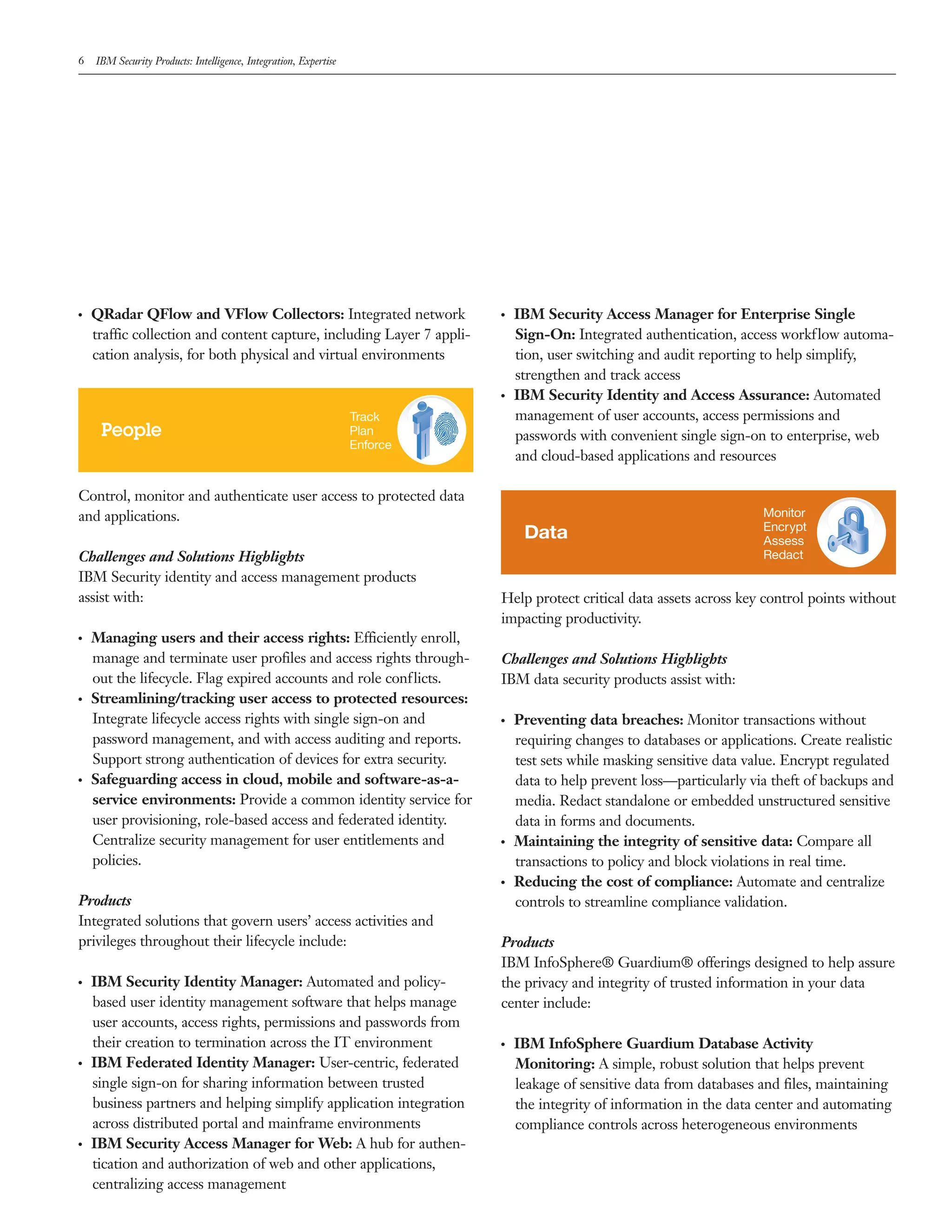 6 IBM Security Products: Intelligence, Integration, Expertise
●  ●
QRadar QFlow and VFlow Collectors: Integrated network
traffic collection and content capture, including Layer 7 appli-
cation analysis, for both physical and virtual environments
People
Track
Plan
Enforce
Control, monitor and authenticate user access to protected data
and applications.
Challenges and Solutions Highlights
IBM Security identity and access management products
assist with:
●  ●
Managing users and their access rights: Efficiently enroll,
manage and terminate user profiles and access rights through-
out the lifecycle. Flag expired accounts and role conflicts.
●  ●
Streamlining/tracking user access to protected resources:
Integrate lifecycle access rights with single sign-on and
password management, and with access auditing and reports.
Support strong authentication of devices for extra security.
●  ●
Safeguarding access in cloud, mobile and software-as-a-
service environments: Provide a common identity service for
user provisioning, role-based access and federated identity.
Centralize security management for user entitlements and
policies.
Products
Integrated solutions that govern users’ access activities and
privileges throughout their lifecycle include:
●  ●
IBM Security Identity Manager: Automated and policy-
based user identity management software that helps manage
user accounts, access rights, permissions and passwords from
their creation to termination across the IT environment
●  ●
IBM Federated Identity Manager: User-centric, federated
single sign-on for sharing information between trusted
business partners and helping simplify application integration
across distributed portal and mainframe environments
●  ●
IBM Security Access Manager for Web: A hub for authen-
tication and authorization of web and other applications,
centralizing access management
●  ●
IBM Security Access Manager for Enterprise Single
Sign-On: Integrated authentication, access workflow automa-
tion, user switching and audit reporting to help simplify,
strengthen and track access
●  ●
IBM Security Identity and Access Assurance: Automated
management of user accounts, access permissions and
passwords with convenient single sign-on to enterprise, web
and cloud-based applications and resources
Data
Monitor
Encrypt
Assess
Redact
Help protect critical data assets across key control points without
impacting productivity.
Challenges and Solutions Highlights
IBM data security products assist with:
●  ●
Preventing data breaches: Monitor transactions without
requiring changes to databases or applications. Create realistic
test sets while masking sensitive data value. Encrypt regulated
data to help prevent loss—particularly via theft of backups and
media. Redact standalone or embedded unstructured sensitive
data in forms and documents.
●  ●
Maintaining the integrity of sensitive data: Compare all
transactions to policy and block violations in real time.
●  ●
Reducing the cost of compliance: Automate and centralize
controls to streamline compliance validation.
Products
IBM InfoSphere® Guardium® offerings designed to help assure
the privacy and integrity of trusted information in your data
center include:
●  ●
IBM InfoSphere Guardium Database Activity
Monitoring: A simple, robust solution that helps prevent
leakage of sensitive data from databases and files, maintaining
the integrity of information in the data center and automating
compliance controls across heterogeneous environments
 
