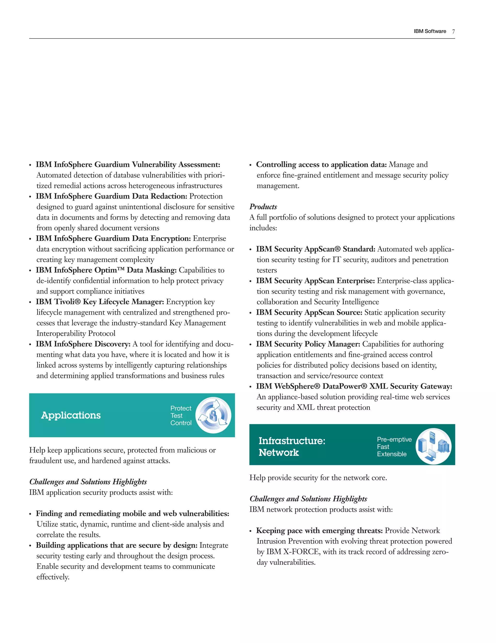 7IBM Software
●  ●
IBM InfoSphere Guardium Vulnerability Assessment:
Automated detection of database vulnerabilities with priori-
tized remedial actions across heterogeneous infrastructures
●  ●
IBM InfoSphere Guardium Data Redaction: Protection
designed to guard against unintentional disclosure for sensitive
data in documents and forms by detecting and removing data
from openly shared document versions
●  ●
IBM InfoSphere Guardium Data Encryption: Enterprise
data encryption without sacrificing application performance or
creating key management complexity
●  ●
IBM InfoSphere Optim™ Data Masking: Capabilities to
de-identify confidential information to help protect privacy
and support compliance initiatives
●  ●
IBM Tivoli® Key Lifecycle Manager: Encryption key
lifecycle management with centralized and strengthened pro-
cesses that leverage the industry-standard Key Management
Interoperability Protocol
●  ●
IBM InfoSphere Discovery: A tool for identifying and docu-
menting what data you have, where it is located and how it is
linked across systems by intelligently capturing relationships
and determining applied transformations and business rules
●  ●
Controlling access to application data: Manage and
enforce fine-grained entitlement and message security policy
management.
Products
A full portfolio of solutions designed to protect your applications
includes:
●  ●
IBM Security AppScan® Standard: Automated web applica-
tion security testing for IT security, auditors and penetration
testers
●  ●
IBM Security AppScan Enterprise: Enterprise-class applica-
tion security testing and risk management with governance,
collaboration and Security Intelligence
●  ●
IBM Security AppScan Source: Static application security
testing to identify vulnerabilities in web and mobile applica-
tions during the development lifecycle
●  ●
IBM Security Policy Manager: Capabilities for authoring
application entitlements and fine-grained access control
policies for distributed policy decisions based on identity,
transaction and service/resource context
●  ●
IBM WebSphere® DataPower® XML Security Gateway:
An appliance-based solution providing real-time web services
security and XML threat protection
Infrastructure:
Network
Pre-emptive
Fast
Extensible
Help keep applications secure, protected from malicious or
fraudulent use, and hardened against attacks.
Challenges and Solutions Highlights
IBM application security products assist with:
●  ●
Finding and remediating mobile and web vulnerabilities:
Utilize static, dynamic, runtime and client-side analysis and
correlate the results.
●  ●
Building applications that are secure by design: Integrate
security testing early and throughout the design process.
Enable security and development teams to communicate
effectively.
Applications
Protect
Test
Control
Help provide security for the network core.
Challenges and Solutions Highlights
IBM network protection products assist with:
●  ●
Keeping pace with emerging threats: Provide Network
Intrusion Prevention with evolving threat protection powered
by IBM X-FORCE, with its track record of addressing zero-
day vulnerabilities.
 