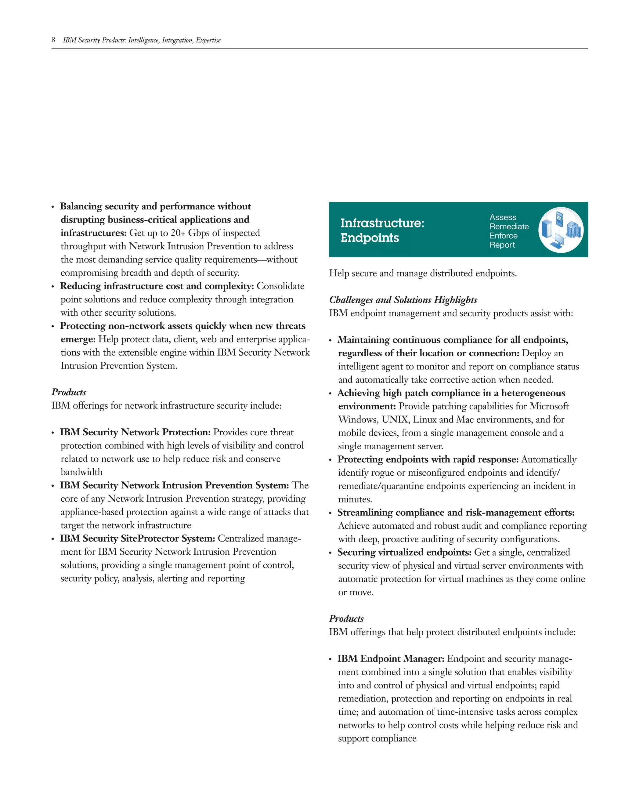 8 IBM Security Products: Intelligence, Integration, Expertise
●  ●
Balancing security and performance without
disrupting business-critical applications and
infrastructures: Get up to 20+ Gbps of inspected
throughput with Network Intrusion Prevention to address
the most demanding service quality requirements—without
compromising breadth and depth of security.
●  ●
Reducing infrastructure cost and complexity: Consolidate
point solutions and reduce complexity through integration
with other security solutions.
●  ●
Protecting non-network assets quickly when new threats
emerge: Help protect data, client, web and enterprise applica-
tions with the extensible engine within IBM Security Network
Intrusion Prevention System.
Products
IBM offerings for network infrastructure security include:
●  ●
IBM Security Network Protection: Provides core threat
protection combined with high levels of visibility and control
related to network use to help reduce risk and conserve
bandwidth
●  ●
IBM Security Network Intrusion Prevention System: The
core of any Network Intrusion Prevention strategy, providing
appliance-based protection against a wide range of attacks that
target the network infrastructure
●  ●
IBM Security SiteProtector System: Centralized manage-
ment for IBM Security Network Intrusion Prevention
solutions, providing a single management point of control,
security policy, analysis, alerting and reporting
Help secure and manage distributed endpoints.
Challenges and Solutions Highlights
IBM endpoint management and security products assist with:
●  ●
Maintaining continuous compliance for all endpoints,
regardless of their location or connection: Deploy an
intelligent agent to monitor and report on compliance status
and automatically take corrective action when needed.
●  ●
Achieving high patch compliance in a heterogeneous
environment: Provide patching capabilities for Microsoft
Windows, UNIX, Linux and Mac environments, and for
mobile devices, from a single management console and a
single management server.
●  ●
Protecting endpoints with rapid response: Automatically
identify rogue or misconfigured endpoints and identify/
remediate/quarantine endpoints experiencing an incident in
minutes.
●  ●
Streamlining compliance and risk-management efforts:
Achieve automated and robust audit and compliance reporting
with deep, proactive auditing of security configurations.
●  ●
Securing virtualized endpoints: Get a single, centralized
security view of physical and virtual server environments with
automatic protection for virtual machines as they come online
or move.
Products
IBM offerings that help protect distributed endpoints include:
●  ●
IBM Endpoint Manager: Endpoint and security manage-
ment combined into a single solution that enables visibility
into and control of physical and virtual endpoints; rapid
remediation, protection and reporting on endpoints in real
time; and automation of time-intensive tasks across complex
networks to help control costs while helping reduce risk and
support compliance
Infrastructure:
Endpoints
Assess
Remediate
Enforce
Report
 
