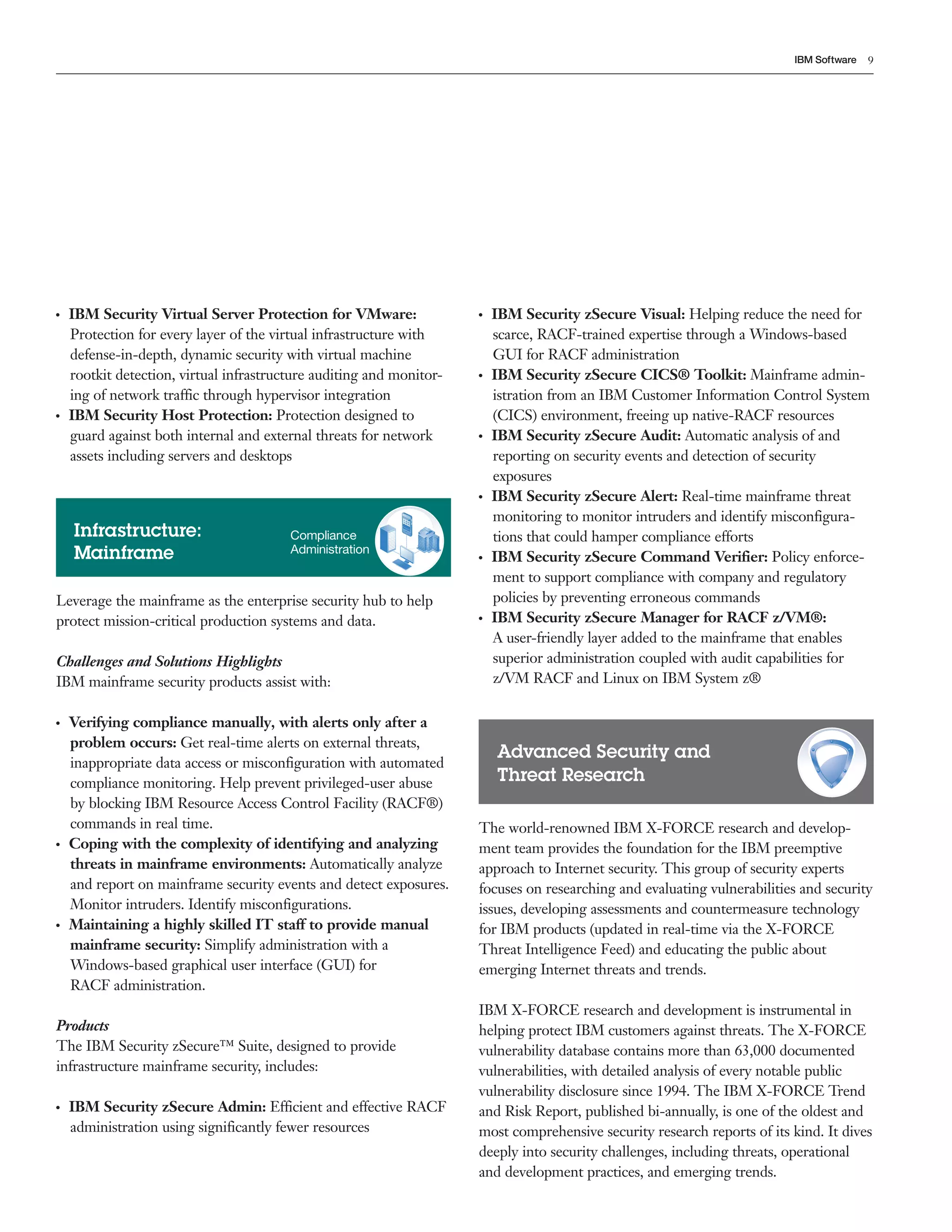 9IBM Software
Leverage the mainframe as the enterprise security hub to help
protect mission-critical production systems and data.
Challenges and Solutions Highlights
IBM mainframe security products assist with:
●  ●
Verifying compliance manually, with alerts only after a
problem occurs: Get real-time alerts on external threats,
inappropriate data access or misconfiguration with automated
compliance monitoring. Help prevent privileged-user abuse
by blocking IBM Resource Access Control Facility (RACF®)
commands in real time.
●  ●
Coping with the complexity of identifying and analyzing
threats in mainframe environments: Automatically analyze
and report on mainframe security events and detect exposures.
Monitor intruders. Identify misconfigurations.
●  ●
Maintaining a highly skilled IT staff to provide manual
mainframe security: Simplify administration with a
Windows-based graphical user interface (GUI) for
RACF administration.
Products
The IBM Security zSecure™ Suite, designed to provide
infrastructure mainframe security, includes:
●  ●
IBM Security zSecure Admin: Efficient and effective RACF
administration using significantly fewer resources
●  ●
IBM Security Virtual Server Protection for VMware:
Protection for every layer of the virtual infrastructure with
defense-in-depth, dynamic security with virtual machine
rootkit detection, virtual infrastructure auditing and monitor-
ing of network traffic through hypervisor integration
●  ●
IBM Security Host Protection: Protection designed to
guard against both internal and external threats for network
assets including servers and desktops
Infrastructure:
Mainframe
Compliance
Administration
Advanced Security and
Threat Research
●  ●
IBM Security zSecure Visual: Helping reduce the need for
scarce, RACF-trained expertise through a Windows-based
GUI for RACF administration
●  ●
IBM Security zSecure CICS® Toolkit: Mainframe admin-
istration from an IBM Customer Information Control System
(CICS) environment, freeing up native-RACF resources
●  ●
IBM Security zSecure Audit: Automatic analysis of and
reporting on security events and detection of security
exposures
●  ●
IBM Security zSecure Alert: Real-time mainframe threat
monitoring to monitor intruders and identify misconfigura-
tions that could hamper compliance efforts
●  ●
IBM Security zSecure Command Verifier: Policy enforce-
ment to support compliance with company and regulatory
policies by preventing erroneous commands
●  ●
IBM Security zSecure Manager for RACF z/VM®:
A user-friendly layer added to the mainframe that enables
superior administration coupled with audit capabilities for
z/VM RACF and Linux on IBM System z®
The world-renowned IBM X-FORCE research and develop-
ment team provides the foundation for the IBM preemptive
approach to Internet security. This group of security experts
focuses on researching and evaluating vulnerabilities and security
issues, developing assessments and countermeasure technology
for IBM products (updated in real-time via the X-FORCE
Threat Intelligence Feed) and educating the public about
emerging Internet threats and trends.
IBM X-FORCE research and development is instrumental in
helping protect IBM customers against threats. The X-FORCE
vulnerability database contains more than 63,000 documented
vulnerabilities, with detailed analysis of every notable public
vulnerability disclosure since 1994. The IBM X-FORCE Trend
and Risk Report, published bi-annually, is one of the oldest and
most comprehensive security research reports of its kind. It dives
deeply into security challenges, including threats, operational
and development practices, and emerging trends.
 