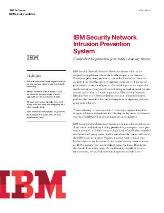 IBM Software
IBM Security Solutions
Data Sheet
IBM Security Network
Intrusion Prevention
System
Comprehensive protection from today’s evolving threats
Highlights
●● ● ●
Achieve unmatched levels of performance
without compromising breadth and depth
of security
●● ● ●
Protect business-critical assets—such
as networks, servers, endpoints and
applications—from malicious threats
●● ● ●
Reduce cost and complexity by consoli-
dating point solutions and integrating with
other security tools
●● ● ●
Gain advanced threat protection, powered
by the IBM® X-Force® research and
development team
IBM Security Network Intrusion Prevention System solutions are
designed to stop Internet threats before they impact your business.
Preemptive protection—protection that works ahead of the threat—is
available from IBM through its proprietary combination of line-speed
performance, security intelligence and a modular protection engine that
enables security convergence. By consolidating network demands for data
security and protection for web applications, IBM Security Network
Intrusion Prevention System solutions serve as an integrated security
platform that can reduce the cost and complexity of deploying and man-
aging point solutions.
When evaluating intrusion prevention technology, organizations often
struggle to balance and optimize the following six key areas: performance,
security, reliability, deployment, management and confidence.
IBM Security Network Intrusion Prevention System solutions deliver on
all six counts, with industry-leading performance, preemptive threat pro-
tection powered by X-Force research, high levels of availability, simplified
deployment and management, and the confidence that comes with world-
class IBM customer support. Organizations that want to transfer the
burden of protecting their network to a trusted security partner can rely
on IBM to manage their security infrastructure for them. IBM clients
also benefit from a wide range of complementary consulting services
for assessment, design, deployment, management and education.
 