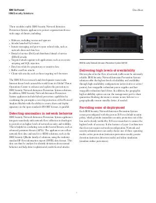 3
IBM Security Solutions
Data SheetIBM Software
These modules enable IBM Security Network Intrusion
Prevention System appliances to protect organizations from a
wide range of threats, including:
●● ●
Malware, including worms and spyware
●● ●
Attacks launched by botnets
●● ●
Instant messaging and peer-to-peer related risks, such as
network abuse and data loss
●● ●
Denial of service (DoS) and distributed denial of service
(DDoS) attacks
●● ●
Targeted attacks against web applications, such as cross-site
scripting and SQL injection
●● ●
Data loss related to proprietary or sensitive data
●● ●
Buffer overflow attacks
●● ●
Client-side attacks, such as those targeting web browsers
The IBM X-Force research and development team tracks
Internet threat levels around the world from its Global Threat
Operations Center to enhance and update the protection in
IBM Security Network Intrusion Prevention System solutions.
In addition, IBM Security Network Intrusion Prevention
System appliances include hybrid protection capabilities by
combining the preemptive, zero-day protection of the Protocol
Analysis Module with the ability to create, share and deploy
signatures in the open standards SNORT format, in parallel.
Detecting anomalies in network behavior
IBM Security Network Intrusion Prevention System appliances
integrate seamlessly with network flow collection technologies
to provide even higher levels of network security and visibility.
This is helpful in combating new, multi-faceted threats, such as
advanced persistent threats (APTs). The appliances can collect
network flow data and send it to SIEM solutions, such as the
IBM Security QRadar family of solutions, using the industry-
standard IP flow information export (IPFIX) data format. This
data can then be analyzed to identify deviations from normal
behavior and help detect sophisticated, multi-faceted attacks.
Delivering high levels of availability
Devices placed in the flow of network traffic must be extremely
reliable. IBM Security Network Intrusion Prevention System
solutions offer the highest levels of reliability and availability
through high-availability configurations (active/active or active/
passive), hot-swappable redundant power supplies and hot-
swappable redundant hard drives. In addition, the geographic
high-availability option can use the management port to share
quarantine-blocking decisions to ensure secure failover to a
geographically remote standby device, if needed.
Providing ease of deployment
Each IBM Security Network Intrusion Prevention System
comes preconfigured with the proven X-Force default security
policy, which provides immediate security protection out of the
box and is closely verified by X-Force researchers to ensure the
highest levels of accuracy. It also features a Layer-2 architecture
that does not require network reconfiguration. Network and
security administrators can easily choose one of three operating
modes: active protection (intrusion prevention mode), passive
detection (intrusion detection mode) and inline simulation
(simulates inline prevention).
IBM Security Network Intrusion Prevention System GX7412
 