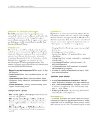 10 IBM Security Products: Intelligence, Integration, Expertise
Solutions for Today’s Challenges
The IBM Security Framework of integrated products and
services, built to deliver security intelligence, can be used to help
secure today’s and tomorrow’s enterprise platforms against
known and unknown threats. Today, the biggest security trends
and challenges are: Mobile Security, Cloud Security, Big Data
Security and Advanced Threats.
Mobile Security
The mobile device and tablet is rapidly becoming the primary
productivity tool for business and its employees, providing flexi-
ble access to information anytime, anywhere. Unprotected end-
point devices are like open doors into sensitive information.
Organizations should guard the data on those devices—whether
the data is at rest or in motion over unsecured networks
and infrastructure. IBM helps organizations embrace both
company- and employee-owned mobile devices in a security-rich
environment with capabilities including:
●● ●
Device Security and Management: Helping protect the data
and the device
●● ●
Secure Access: Helping guard enterprise resources, data and
applications
●● ●
Application Security: Helping ensure safety for the design,
development, testing, delivery, use and management of mobile
applications
●● ●
Security Intelligence: Delivering enterprise visibility and an
adaptive mobile security posture
Highlighted Specific Offerings:
●● ●
IBM Security AppScan Source: Helps detect vulnerabilities
in mobile web applications
●● ●
IBM Security Access Manager for Cloud and Mobile:
Extends user access protection to mobile and cloud environ-
ments using federated SSO, user authentication and risk
scoring
●● ●
IBM Endpoint Manager for Mobile Devices: Enforces
device security configuration and enterprise management
control
Cloud Security
Organizations are looking for cloud security solutions that pro-
vide visibility, control, isolation and automation across multiple
cloud infrastructures. Security solutions from IBM help create a
cloud infrastructure that drives down costs and is just as dynamic
as today’s business climate requires. IT departments can reduce
and manage risks associated with cloud computing by:
●● ●
Managing identities and single sign-on access across multiple
cloud services
●● ●
Monitoring access to shared databases
●● ●
Scanning cloud-deployed web applications for the latest
vulnerabilities
●● ●
Helping defend cloud users and workloads from sophisticated
network attacks
●● ●
Monitoring cloud-based and traditional resources with a
single, unified approach
●● ●
Providing endpoint and patch management of virtualized
machines for security compliance
●● ●
Increasing the visibility and auditing of cloud activity within
multi-tenant environments
Highlighted Specific Offerings:
●● ●
IBM Security Virtual Server Protection for VMware:
Threat protection for every layer of the virtual infrastructure
●● ●
IBM Tivoli® Federated Identity Manager: Authentication
to multiple cloud applications, inside and outside the enter-
prise, via a single identity
●● ●
IBM Endpoint Manager: Efficient security and compliance
for distributed cloud virtual platforms
Big Data Security
The explosion of enterprise data is both a significant challenge
to manage and a significant opportunity to leverage for security
insight. IBM solutions extract insight from an immense amount
of real-time and historical data—in context and beyond what was
 