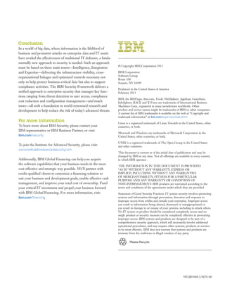Please Recycle
Conclusion
In a world of big data, where information is the lifeblood of
business and persistent attacks on enterprise data and IT assets
have eroded the effectiveness of traditional IT defenses, a funda-
mentally new approach to security is needed. Such an approach
must be based on three main tenets—Intelligence, Integration
and Expertise—delivering the infrastructure visibility, cross-
organizational linkages and optimized controls necessary not
only to help protect business-critical data but also to support
compliance activities. The IBM Security Framework delivers a
unified approach to enterprise security that manages key func-
tions ranging from threat detection to user access, compliance
cost reduction and configuration management—and much
more—all with a foundation in world-renowned research and
development to help reduce the risk of today’s advanced threats.
For more information
To learn more about IBM Security, please contact your
IBM representative or IBM Business Partner, or visit:
ibm.com/security
To join the Institute for Advanced Security, please visit:
www.instituteforadvancedsecurity.com
Additionally, IBM Global Financing can help you acquire
the software capabilities that your business needs in the most
cost-effective and strategic way possible. We’ll partner with
credit-qualified clients to customize a financing solution to
suit your business and development goals, enable effective cash
management, and improve your total cost of ownership. Fund
your critical IT investment and propel your business forward
with IBM Global Financing. For more information, visit:
ibm.com/financing
© Copyright IBM Corporation 2013
IBM Corporation
Software Group
Route 100
Somers, NY 10589
Produced in the United States of America
February 2013
IBM, the IBM logo, ibm.com, Tivoli, WebSphere, AppScan, Guardium,
InfoSphere, RACF, and X-Force are trademarks of International Business
Machines Corp., registered in many jurisdictions worldwide. Other
product and service names might be trademarks of IBM or other companies.
A current list of IBM trademarks is available on the web at “Copyright and
trademark information” at ibm.com/legal/copytrade.shtml
Linux is a registered trademark of Linus Torvalds in the United States, other
countries, or both.
Microsoft and Windows are trademarks of Microsoft Corporation in the
United States, other countries, or both.
UNIX is a registered trademark of The Open Group in the United States
and other countries.
This document is current as of the initial date of publication and may be
changed by IBM at any time. Not all offerings are available in every country
in which IBM operates.
THE INFORMATION IN THIS DOCUMENT IS PROVIDED
“AS IS” WITHOUT ANY WARRANTY, EXPRESS OR
IMPLIED, INCLUDING WITHOUT ANY WARRANTIES
OF MERCHANTABILITY, FITNESS FOR A PARTICULAR
PURPOSE AND ANY WARRANTY OR CONDITION OF
NON-INFRINGEMENT. IBM products are warranted according to the
terms and conditions of the agreements under which they are provided.
Statement of Good Security Practices: IT system security involves protecting
systems and information through prevention, detection and response to
improper access from within and outside your enterprise. Improper access
can result in information being altered, destroyed or misappropriated or
can result in damage to or misuse of your systems, including to attack others.
No IT system or product should be considered completely secure and no
single product or security measure can be completely effective in preventing
improper access. IBM systems and products are designed to be part of a
comprehensive security approach, which will necessarily involve additional
operational procedures, and may require other systems, products or services
to be most effective. IBM does not warrant that systems and products are
immune from the malicious or illegal conduct of any party.
WGB03004-USEN-00
 