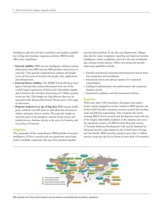 4 IBM Security Products: Intelligence, Integration, Expertise
intelligence, plus the real-time correlation and analytics capabili-
ties to flag and remediate suspicious activities. IBM Security
offers these capabilities:
●● ●
Internal visibility: IBM security intelligence solutions analyze
information from IBM and non-IBM products and services in
real-time. They provide comprehensive analysis and insight
across all four areas of security risk: people, data, applications
and infrastructure.
●● ●
External threat visibility: The IBM® X-Force® threat intel-
ligence feed provides critical information from one of the
world’s largest repositories of threat and vulnerability insights
and is based on the real-time monitoring of 13 billion security
events per day. This insight can flag behavior that may be
associated with Advanced Persistent Threats and a wide range
of adversaries.
●● ●
Pinpoint analysis in an age of big data: IBM security intelli-
gence solutions can drill down to individual data elements to
analyze and query diverse activity. They provide insight on
network access at the periphery, external cloud services and
mobile devices, database activity at the core of a business, and
everywhere in between.
Integration
The integration of the comprehensive IBM portfolio of security
intelligence, X-Force research and core protection assets helps
reduce attackable weaknesses that arise from patched-together
security point products. It can also ease deployment, collapse
data silos for easier compliance reporting and improved security
intelligence, reduce complexity, and lower the cost of maintain-
ing a strong security posture. Other cost-saving and security-
improving capabilities include:
●● ●
External and internal contextual information for breach detec-
tion, prediction and remediation
●● ●
Automated device and software updates for researched
vulnerabilities
●● ●
Linking of authentication and authorization with suspicious
database activity
●● ●
Automated compliance and risk assessment activities
Expertise
With more than 5,500 researchers, developers and subject-
matter experts engaged in security initiatives, IBM operates one
of the world’s broadest enterprise security research and develop-
ment and delivery organization. This comprises the award-
winning IBM X-Force research and development team with one
of the largest vulnerability databases in the industry, nine secu-
rity operations centers, ten IBM Security Research centers,
15 Security Solutions Development Labs and the Institute for
Advanced Security with chapters in the United States, Europe
and Asia Pacific. IBM currently monitors more than 13 billion
security events per day for its clients in more than 130 countries.
IBM operates one of the world’s broadest security research and development and delivery operations.
Security Operations Centers
Costa Mesa, US
Atlanta, US
Atlanta, US
Raleigh, US
Haifa, IL Pune, IN
Bangalore, IN
Bangalore, IN
New Delhi, IN
Perth, AU
Brisbane, AU
Singapore, SG
Taipei, TW
Tokyo, JP
Tokyo, JP
Gold Coast, AU
IAS, Asia Paciﬁc
Brussels, BE
Atlanta, US
Hortolândia, BR
Austin, US
Alamden, US
Boulder, US
Ottawa, CA
Waltham, US Fredericton, CA Belfast, N IR
Zurich, CH
Delft, NL
Herzliya, IL
IAS, Europe
Toronto, CA
TJ Watson, US
Detroit, US
IAS, Americas
Security Research Centers
Security Solution Development Centers
Institute for Advanced Security Branches
 
