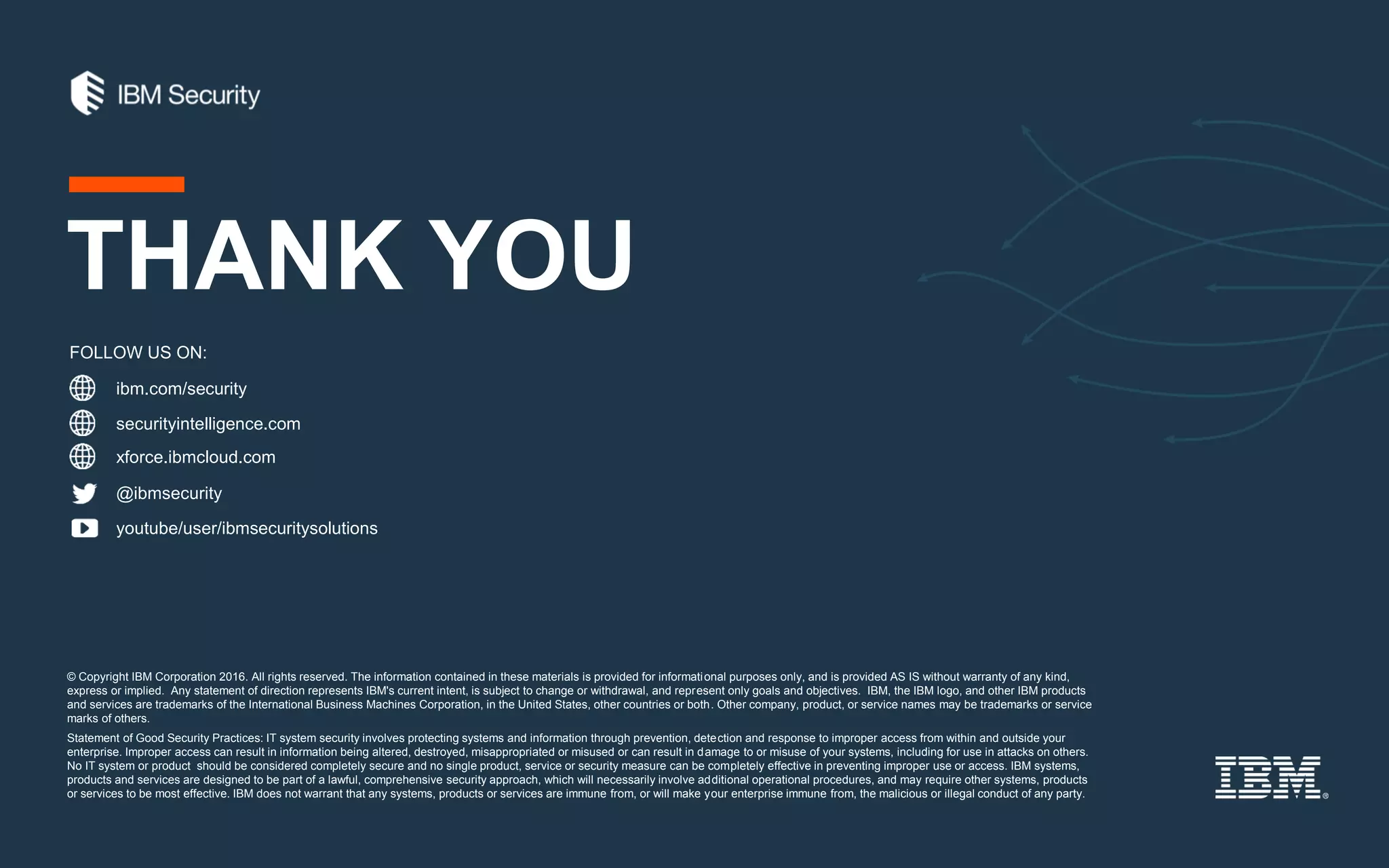 © Copyright IBM Corporation 2016. All rights reserved. The information contained in these materials is provided for informational purposes only, and is provided AS IS without warranty of any kind,
express or implied. Any statement of direction represents IBM's current intent, is subject to change or withdrawal, and represent only goals and objectives. IBM, the IBM logo, and other IBM products
and services are trademarks of the International Business Machines Corporation, in the United States, other countries or both. Other company, product, or service names may be trademarks or service
marks of others.
Statement of Good Security Practices: IT system security involves protecting systems and information through prevention, detection and response to improper access from within and outside your
enterprise. Improper access can result in information being altered, destroyed, misappropriated or misused or can result in damage to or misuse of your systems, including for use in attacks on others.
No IT system or product should be considered completely secure and no single product, service or security measure can be completely effective in preventing improper use or access. IBM systems,
products and services are designed to be part of a lawful, comprehensive security approach, which will necessarily involve additional operational procedures, and may require other systems, products
or services to be most effective. IBM does not warrant that any systems, products or services are immune from, or will make your enterprise immune from, the malicious or illegal conduct of any party.
ibm.com/security
securityintelligence.com
xforce.ibmcloud.com
@ibmsecurity
youtube/user/ibmsecuritysolutions
FOLLOW US ON:
THANK YOU
 