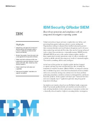 IBM Software Data Sheet
IBM Security QRadar SIEM
Boost threat protection and compliance with an
integrated investigative reporting system
Highlights
●● ● ●
Integrate log management and network
threat protection technologies within a
common database and shared dash-
board user interface
●● ● ●
Reduce thousands of security events into
a manageable list of suspected offenses
●● ● ●
Detect and track malicious activity over
extended time periods, helping to uncover
advanced threats often missed by other
security solutions
●● ● ●
Detect insider fraud with advanced
capabilities
●● ● ●
Help exceed regulation mandates and
support compliance
Today’s networks are larger and more complex than ever before, and
protecting them against malicious activity is a never-ending task.
Organizations seeking to safeguard their intellectual property, protect
their customer identities and avoid business disruptions need to do more
than monitor logs and network flow data; they need to leverage advanced
tools to detect these activities in a consumable manner. IBM® Security
QRadar® SIEM can serve as the anchor solution within a small or
large organization’s security operations center to collect, normalize and
correlate available network data using years’ worth of contextual insights.
The result is something called security intelligence.
At the heart of this product sits a highly scalable database designed
to capture real-time log event and network flow data, revealing the
footprints of would-be attackers. QRadar SIEM is an enterprise solution
that consolidates log source event data from thousands of devices distrib-
uted across a network, storing every activity in its raw form, and then
performing immediate correlation activities to distinguish the real threats
from false positives. It also captures real-time Layer 4 network flow data
and, more uniquely, Layer 7 application payloads, using deep packet
inspection technology.
An intuitive user interface shared across all QRadar family components
helps IT personnel quickly identify and remediate network attacks by
rank, ordering hundreds of alerts and patterns of anomalous activity into
a drastically reduced number of offenses warranting further investigation.
 