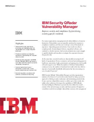 IBM Software Data Sheet
IBM Security QRadar
Vulnerability Manager
Improve security and compliance by prioritizing
security gaps for resolution
Highlights
●● ● ●
Help prevent security breaches by
discovering and highlighting high-risk
vulnerabilities from a single, integrated
dashboard
●● ● ●
Prioritize remediation and mitigation
activities by understanding the complete
network context
●● ● ●
Enable seamless integration with IBM®
Security QRadar® SIEM to get dynamic,
up-to-date asset information for proactive
vulnerability management
●● ● ●
Conduct rapid network scans—
periodically or dynamically—to find
security weaknesses and minimize risks
●● ● ●
Automate regulatory compliance with
collection, correlation and reporting
For many organizations, managing network vulnerabilities is a lesson in
frustration. Vulnerability scans are typically conducted in response to
compliance mandates, and they can reveal up to tens of thousands of
exposures—depending upon network size. Scan results are often a
complex puzzle of misconfigured devices, unpatched software, and
outdated or obsolete systems. And security administrators must struggle
to quickly identify and remediate or mitigate the exposures that pose
the greatest risk.
At the same time, security breaches are dramatically increasing for all
kinds of organizations. From e-commerce and social-networking giants to
healthcare, universities, banks, governments and gaming sites, the breadth
of breach targets is vast. While the number of disclosed vulnerabilities
continues to rise, the number of incidents that result in the loss, theft or
exposure of personally identifiable information has been increasing at a
rate of nearly 40 percent.1
IBM Security QRadar Vulnerability Manager can help organizations
minimize the chances of a network security breach by using a proactive
approach to finding security weaknesses and minimizing potential risks.
It uses a proven vulnerability scanner to collect up-to-date results, but
unlike other solutions, it leverages the capabilities of IBM QRadar
Security Intelligence Platform to present the data within the overall
context of the network usage, security and threat posture. Designed to
consolidate results from multiple vulnerability scanners, risk management
 