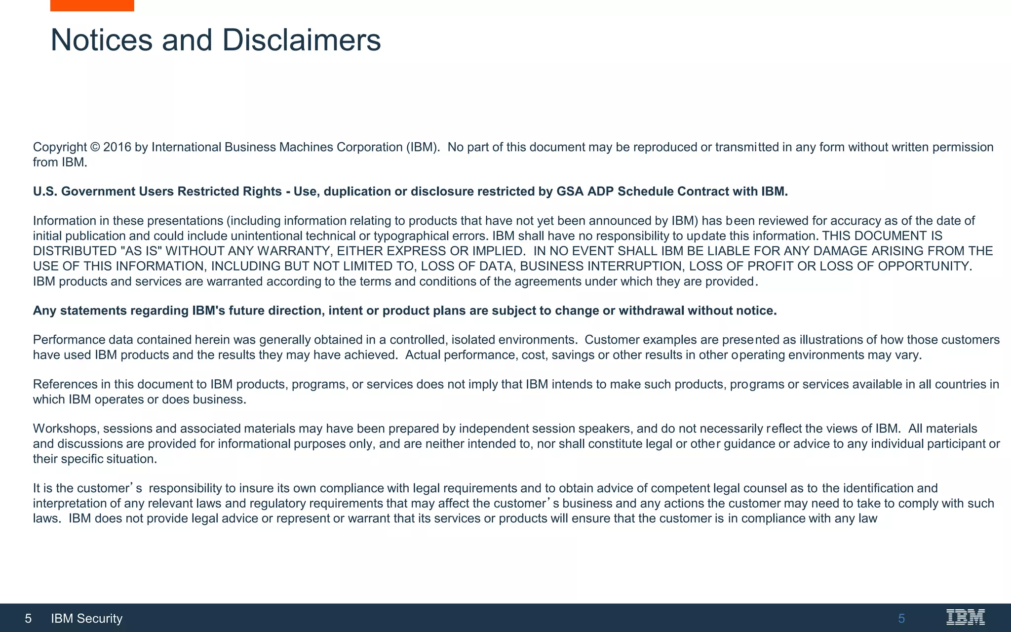 5 IBM Security
Notices and Disclaimers
5
Copyright © 2016 by International Business Machines Corporation (IBM). No part of this document may be reproduced or transmitted in any form without written permission
from IBM.
U.S. Government Users Restricted Rights - Use, duplication or disclosure restricted by GSA ADP Schedule Contract with IBM.
Information in these presentations (including information relating to products that have not yet been announced by IBM) has been reviewed for accuracy as of the date of
initial publication and could include unintentional technical or typographical errors. IBM shall have no responsibility to update this information. THIS DOCUMENT IS
DISTRIBUTED "AS IS" WITHOUT ANY WARRANTY, EITHER EXPRESS OR IMPLIED. IN NO EVENT SHALL IBM BE LIABLE FOR ANY DAMAGE ARISING FROM THE
USE OF THIS INFORMATION, INCLUDING BUT NOT LIMITED TO, LOSS OF DATA, BUSINESS INTERRUPTION, LOSS OF PROFIT OR LOSS OF OPPORTUNITY.
IBM products and services are warranted according to the terms and conditions of the agreements under which they are provided.
Any statements regarding IBM's future direction, intent or product plans are subject to change or withdrawal without notice.
Performance data contained herein was generally obtained in a controlled, isolated environments. Customer examples are presented as illustrations of how those customers
have used IBM products and the results they may have achieved. Actual performance, cost, savings or other results in other operating environments may vary.
References in this document to IBM products, programs, or services does not imply that IBM intends to make such products, programs or services available in all countries in
which IBM operates or does business.
Workshops, sessions and associated materials may have been prepared by independent session speakers, and do not necessarily reflect the views of IBM. All materials
and discussions are provided for informational purposes only, and are neither intended to, nor shall constitute legal or other guidance or advice to any individual participant or
their specific situation.
It is the customer’s responsibility to insure its own compliance with legal requirements and to obtain advice of competent legal counsel as to the identification and
interpretation of any relevant laws and regulatory requirements that may affect the customer’s business and any actions the customer may need to take to comply with such
laws. IBM does not provide legal advice or represent or warrant that its services or products will ensure that the customer is in compliance with any law
 