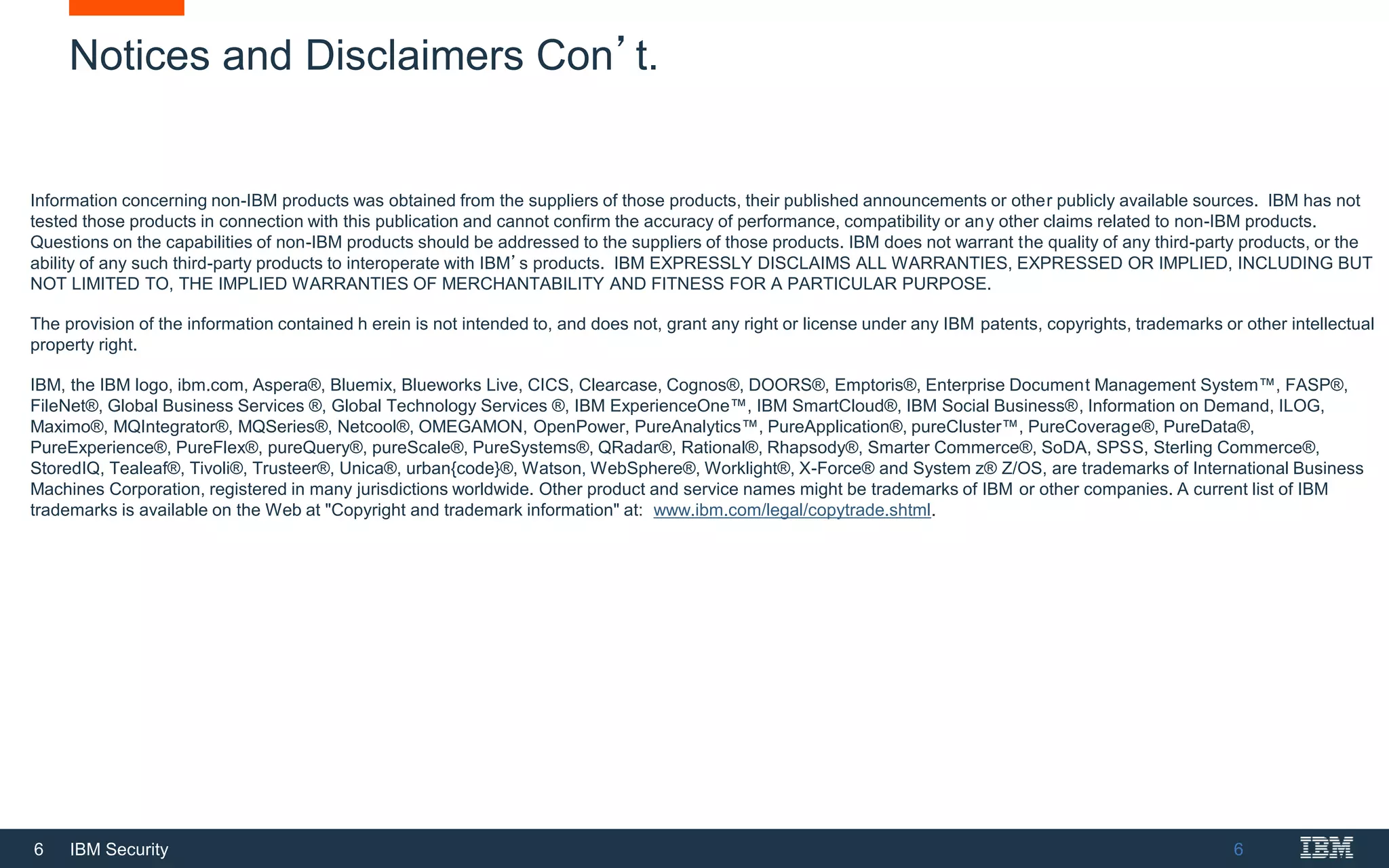 6 IBM Security
Notices and Disclaimers Con’t.
6
Information concerning non-IBM products was obtained from the suppliers of those products, their published announcements or other publicly available sources. IBM has not
tested those products in connection with this publication and cannot confirm the accuracy of performance, compatibility or any other claims related to non-IBM products.
Questions on the capabilities of non-IBM products should be addressed to the suppliers of those products. IBM does not warrant the quality of any third-party products, or the
ability of any such third-party products to interoperate with IBM’s products. IBM EXPRESSLY DISCLAIMS ALL WARRANTIES, EXPRESSED OR IMPLIED, INCLUDING BUT
NOT LIMITED TO, THE IMPLIED WARRANTIES OF MERCHANTABILITY AND FITNESS FOR A PARTICULAR PURPOSE.
The provision of the information contained h erein is not intended to, and does not, grant any right or license under any IBM patents, copyrights, trademarks or other intellectual
property right.
IBM, the IBM logo, ibm.com, Aspera®, Bluemix, Blueworks Live, CICS, Clearcase, Cognos®, DOORS®, Emptoris®, Enterprise Document Management System™, FASP®,
FileNet®, Global Business Services ®, Global Technology Services ®, IBM ExperienceOne™, IBM SmartCloud®, IBM Social Business®, Information on Demand, ILOG,
Maximo®, MQIntegrator®, MQSeries®, Netcool®, OMEGAMON, OpenPower, PureAnalytics™, PureApplication®, pureCluster™, PureCoverage®, PureData®,
PureExperience®, PureFlex®, pureQuery®, pureScale®, PureSystems®, QRadar®, Rational®, Rhapsody®, Smarter Commerce®, SoDA, SPSS, Sterling Commerce®,
StoredIQ, Tealeaf®, Tivoli®, Trusteer®, Unica®, urban{code}®, Watson, WebSphere®, Worklight®, X-Force® and System z® Z/OS, are trademarks of International Business
Machines Corporation, registered in many jurisdictions worldwide. Other product and service names might be trademarks of IBM or other companies. A current list of IBM
trademarks is available on the Web at "Copyright and trademark information" at: www.ibm.com/legal/copytrade.shtml.
 