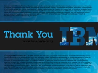 © 2014 IBM Corporation
IBM Security Services
23
www.ibm.com/security
© Copyright IBM Corporation 2013. All rights reserved. The information contained in these materials is provided for informational purposes
only, and is provided AS IS without warranty of any kind, express or implied. IBM shall not be responsible for any damages arising out of the use
of, or otherwise related to, these materials. Nothing contained in these materials is intended to, nor shall have the effect of, creating any
warranties or representations from IBM or its suppliers or licensors, or altering the terms and conditions of the applicable license agreement
governing the use of IBM software. References in these materials to IBM products, programs, or services do not imply that they will be available in
all countries in which IBM operates. Product release dates and/or capabilities referenced in these materials may change at any time at IBM’s sole
discretion based on market opportunities or other factors, and are not intended to be a commitment to future product or feature availability in any
way. IBM, the IBM logo, and other IBM products and services are trademarks of the International Business Machines Corporation, in the United
States, other countries or both. Other company, product, or service names may be trademarks or service marks of others.
Statement of Good Security Practices: IT system security involves protecting systems and information through prevention, detection and response
to improper access from within and outside your enterprise. Improper access can result in information being altered, destroyed or misappropriated
or can result in damage to or misuse of your systems, including to attack others. No IT system or product should be considered completely secure
and no single product or security measure can be completely effective in preventing improper access. IBM systems and products are designed to
be part of a comprehensive security approach, which will necessarily involve additional operational procedures, and may require other systems,
products or services to be most effective. IBM DOES NOT WARRANT THAT SYSTEMS AND PRODUCTS ARE IMMUNE FROM THE
MALICIOUS OR ILLEGAL CONDUCT OF ANY PARTY.
www.ibm.com/security
© Copyright IBM Corporation 2014. All rights reserved. The information contained in these materials is provided for informational purposes
only, and is provided AS IS without warranty of any kind, express or implied. IBM shall not be responsible for any damages arising out of the use
of, or otherwise related to, these materials. Nothing contained in these materials is intended to, nor shall have the effect of, creating any
warranties or representations from IBM or its suppliers or licensors, or altering the terms and conditions of the applicable license agreement
governing the use of IBM software. References in these materials to IBM products, programs, or services do not imply that they will be available in
all countries in which IBM operates. Product release dates and/or capabilities referenced in these materials may change at any time at IBM’s sole
discretion based on market opportunities or other factors, and are not intended to be a commitment to future product or feature availability in any
way. IBM, the IBM logo, and other IBM products and services are trademarks of the International Business Machines Corporation, in the United
States, other countries or both. Other company, product, or service names may be trademarks or service marks of others.
Statement of Good Security Practices: IT system security involves protecting systems and information through prevention, detection and response
to improper access from within and outside your enterprise. Improper access can result in information being altered, destroyed or misappropriated
or can result in damage to or misuse of your systems, including to attack others. No IT system or product should be considered completely secure
and no single product or security measure can be completely effective in preventing improper access. IBM systems and products are designed to
be part of a comprehensive security approach, which will necessarily involve additional operational procedures, and may require other systems,
products or services to be most effective. IBM DOES NOT WARRANT THAT SYSTEMS AND PRODUCTS ARE IMMUNE FROM THE
MALICIOUS OR ILLEGAL CONDUCT OF ANY PARTY.
 