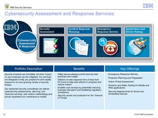© 2014 IBM Corporation
IBM Security Services
27
Cybersecurity Assessment and Response Services
Portfolio Description Benefits Key Offerings
Security incidents are inevitable, but their impact
on your business can be mitigated. Our services
are designed to help you prepare for and rapidly
respond to an ever-growing variety of security
threats.
Our seasoned security consultants can deliver
cybersecurity assessments, planning, and
response services, with mature methodology and
proven expertise from mainframe to mobile.
§ Helps assure always-current security best
practices and insight
§ Delivers on-site response time of less than
24 hours to help stop attacks in progress and
reduce impact
§ Enables cost savings by potentially reducing
business disruption and facilitating regulatory
compliance
§ Security review and protection for the “Internet
of Things”
§ Emergency Response Service
§ Proactive Planning and Preparation
§ Active Threat Assessment
§ Dynamic and Static Testing for Mobile and
Web applications
§ Security Assessments for Smart and
Embedded Devices
 