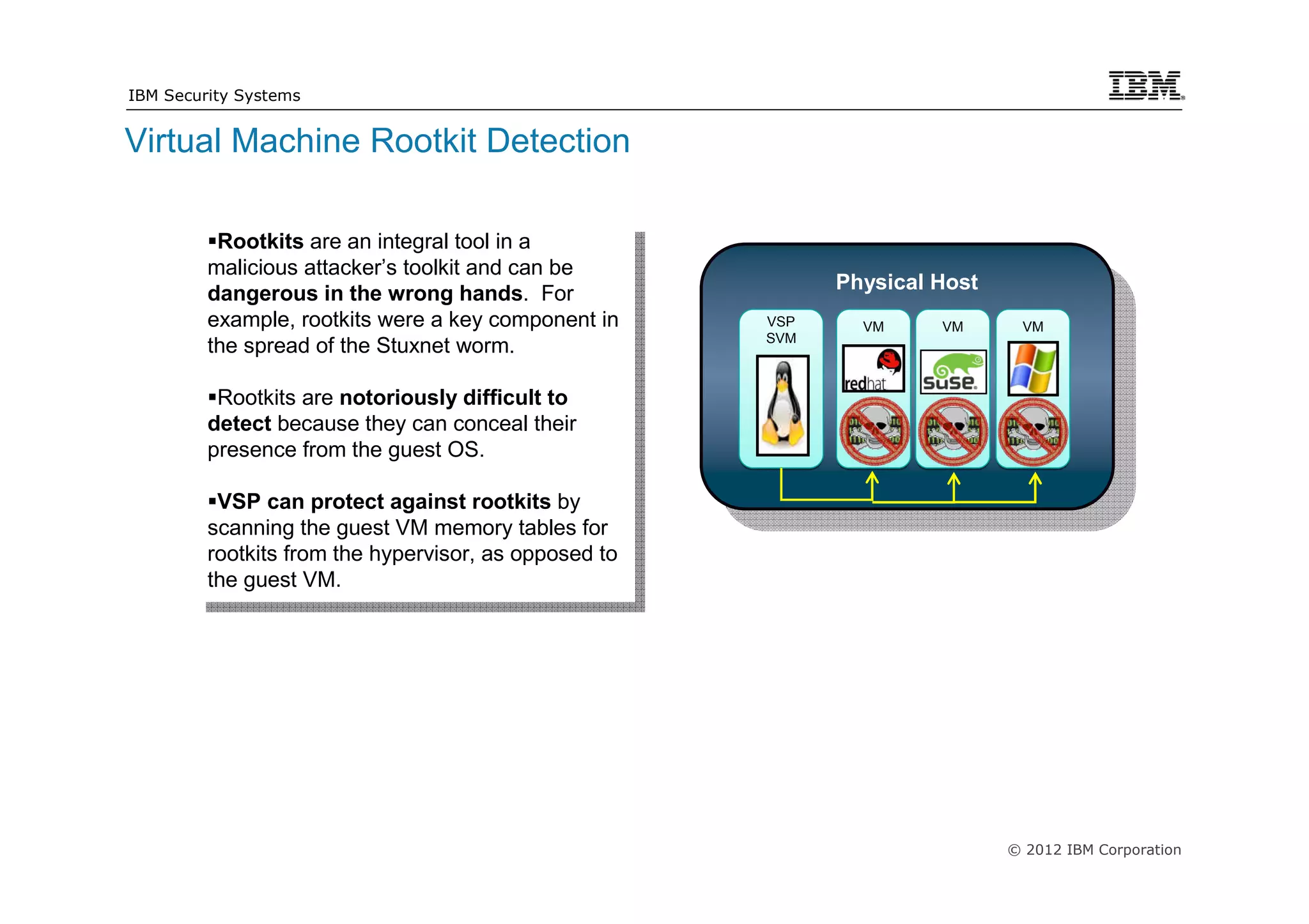 IBM Security Systems


Virtual Machine Rootkit Detection

          Rootkits are an integral tool in aa
           Rootkits are an integral tool in
         malicious attacker’s toolkit and can be
          malicious attacker’s toolkit and can be             Physical Host
         dangerous in the wrong hands. For
          dangerous in the wrong hands. For
         example, rootkits were aakey component in
          example, rootkits were key component in       VSP
                                                                VM     VM      VM
                                                        SVM
         the spread of the Stuxnet worm.
          the spread of the Stuxnet worm.
          Rootkits are notoriously difficult to
           Rootkits are notoriously difficult to
         detect because they can conceal their
          detect because they can conceal their
         presence from the guest OS.
          presence from the guest OS.
          VSP can protect against rootkits by
           VSP can protect against rootkits by
         scanning the guest VM memory tables for
          scanning the guest VM memory tables for
         rootkits from the hypervisor, as opposed to
          rootkits from the hypervisor, as opposed to
         the guest VM.
          the guest VM.




                                                                              © 2012 IBM Corporation
 