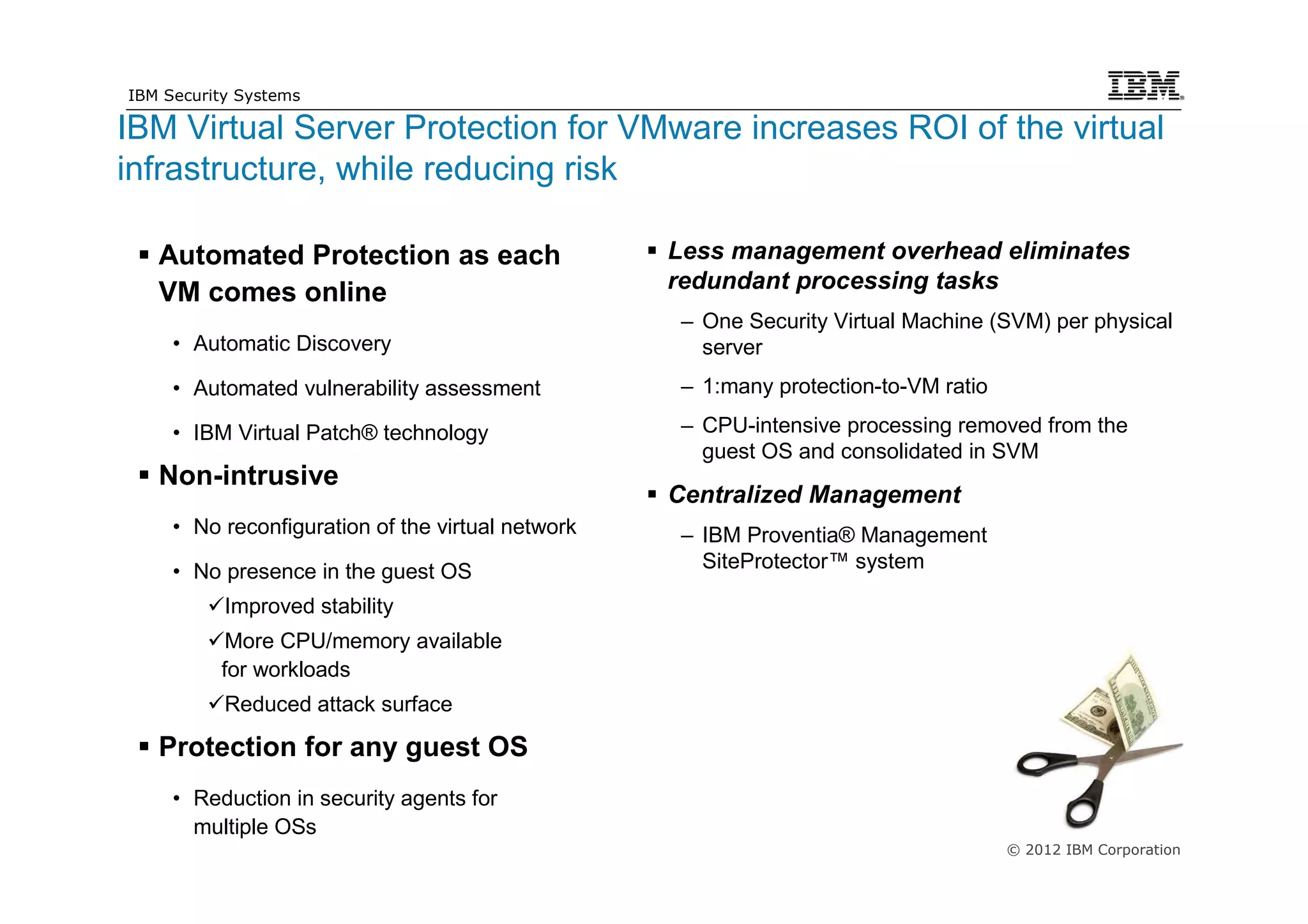 IBM Security Systems

IBM Virtual Server Protection for VMware increases ROI of the virtual
infrastructure, while reducing risk

        Automated Protection as each                    Less management overhead eliminates
                                                        redundant processing tasks
        VM comes online
                                                         – One Security Virtual Machine (SVM) per physical
          • Automatic Discovery                            server
          • Automated vulnerability assessment           – 1:many protection-to-VM ratio

          • IBM Virtual Patch® technology                – CPU-intensive processing removed from the
                                                           guest OS and consolidated in SVM
        Non-intrusive
                                                        Centralized Management
          • No reconfiguration of the virtual network    – IBM Proventia® Management
          • No presence in the guest OS                    SiteProtector™ system

                Improved stability
                More CPU/memory available
               for workloads
                Reduced attack surface

        Protection for any guest OS
          • Reduction in security agents for
            multiple OSs
                                                                                           © 2012 IBM Corporation
21
 