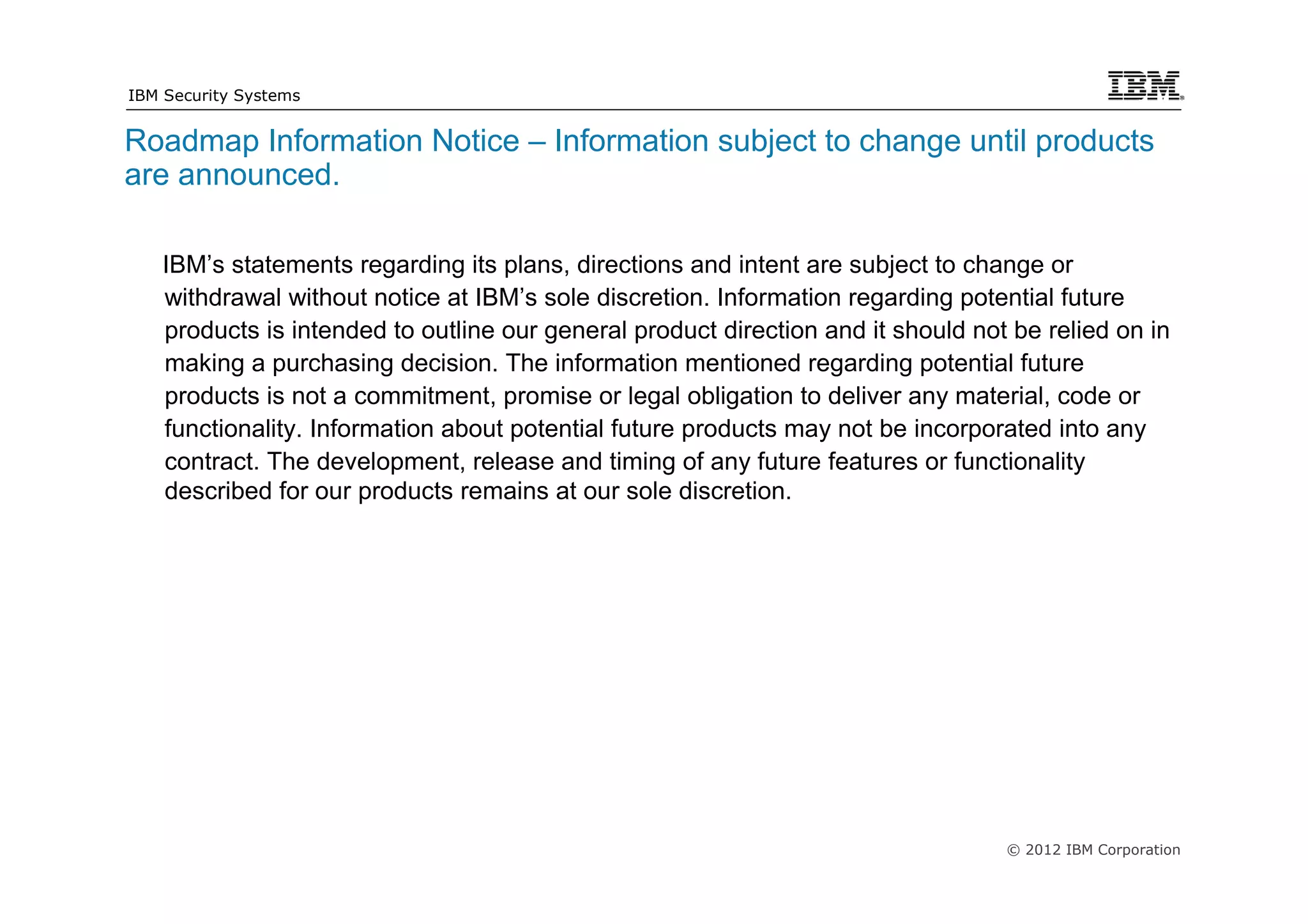 IBM Security Systems


Roadmap Information Notice – Information subject to change until products
are announced.

   IBM’s statements regarding its plans, directions and intent are subject to change or
   withdrawal without notice at IBM’s sole discretion. Information regarding potential future
   products is intended to outline our general product direction and it should not be relied on in
   making a purchasing decision. The information mentioned regarding potential future
   products is not a commitment, promise or legal obligation to deliver any material, code or
   functionality. Information about potential future products may not be incorporated into any
   contract. The development, release and timing of any future features or functionality
   described for our products remains at our sole discretion.




                                                                                  © 2012 IBM Corporation
 