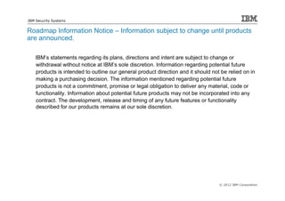 IBM Security Systems


Roadmap Information Notice – Information subject to change until products
are announced.

   IBM’s statements regarding its plans, directions and intent are subject to change or
   withdrawal without notice at IBM’s sole discretion. Information regarding potential future
   products is intended to outline our general product direction and it should not be relied on in
   making a purchasing decision. The information mentioned regarding potential future
   products is not a commitment, promise or legal obligation to deliver any material, code or
   functionality. Information about potential future products may not be incorporated into any
   contract. The development, release and timing of any future features or functionality
   described for our products remains at our sole discretion.




                                                                                  © 2012 IBM Corporation
 