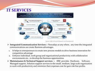 IT SERVICES




 Integrated Communication Services :- Nowadays at any where, any time the integrated
  communications are create Business advantages.
 1.  It helps to entrepreneurs to create new process models to drive business innovation for
     competitive advantage.
 2. Enhance individual, work group and organizational productivity with collaboration
     environments etc., to develop the business opportunities.
 Maintainance & Technical Support services :- IBM provides Hardware, Software,
  Managed support, Solution support services to the small, medium, large scale organization
  to work with productivity and minimize their expenses cost for gain risk free profits.
 