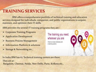 TRAINING SERVICES
          IBM offers a comprehensive portfolio of technical training and education
services designed for individuals, companies, and public organizations to acquire,
maintain, and optimize their IT skills.

IBM provides the several IT training programs they are :
 Corporate Training Programs
 Application Development
 Business Process Management
 Information Platform & solutions
 Storage & Networking etc.,


In India IBM has 67 Technical training centers are there
They are at :
 Bangalore, Chennai, Noida, New Delhi, Pune, Kolkota etc.,
 