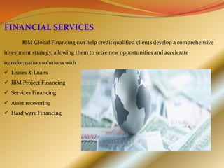 FINANCIAL SERVICES
       IBM Global Financing can help credit qualified clients develop a comprehensive
investment strategy, allowing them to seize new opportunities and accelerate
transformation solutions with :
 Leases & Loans
 IBM Project Financing
 Services Financing
 Asset recovering
 Hard ware Financing
 