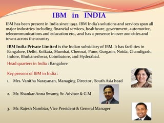 IBM in INDIA
IBM has been present in India since 1992. IBM India's solutions and services span all
major industries including financial services, healthcare, government, automotive,
telecommunications and education etc., and has a presence in over 200 cities and
towns across the country
IBM India Private Limited is the Indian subsidiary of IBM. It has facilities in
Bangalore, Delhi, Kolkata, Mumbai, Chennai, Pune, Gurgaon, Noida, Chandigarh,
Indore, Bhubaneshwar, Coimbatore, and Hyderabad.
Head quarters in India : Bangalore

Key persons of IBM in India :
1. Mrs. Vanitha Narayanan, Managing Director , South Asia head


2. Mr. Shankar Anna Swamy, Sr. Advisor & G.M


3. Mr. Rajesh Nambiar, Vice President & General Manager
 