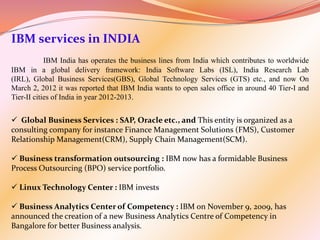 IBM services in INDIA
            IBM India has operates the business lines from India which contributes to worldwide
IBM in a global delivery framework: India Software Labs (ISL), India Research Lab
(IRL), Global Business Services(GBS), Global Technology Services (GTS) etc., and now On
March 2, 2012 it was reported that IBM India wants to open sales office in around 40 Tier-I and
Tier-II cities of India in year 2012-2013.


 Global Business Services : SAP, Oracle etc., and This entity is organized as a
consulting company for instance Finance Management Solutions (FMS), Customer
Relationship Management(CRM), Supply Chain Management(SCM).

 Business transformation outsourcing : IBM now has a formidable Business
Process Outsourcing (BPO) service portfolio.

 Linux Technology Center : IBM invests

 Business Analytics Center of Competency : IBM on November 9, 2009, has
announced the creation of a new Business Analytics Centre of Competency in
Bangalore for better Business analysis.
 