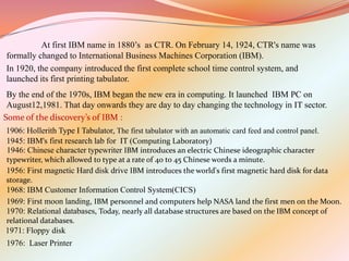 At first IBM name in 1880’s as CTR. On February 14, 1924, CTR's name was
formally changed to International Business Machines Corporation (IBM).
In 1920, the company introduced the first complete school time control system, and
launched its first printing tabulator.
 By the end of the 1970s, IBM began the new era in computing. It launched IBM PC on
 August12,1981. That day onwards they are day to day changing the technology in IT sector.
Some of the discovery’s of IBM :
1906: Hollerith Type I Tabulator, The first tabulator with an automatic card feed and control panel.
1945: IBM's first research lab for IT (Computing Laboratory)
1946: Chinese character typewriter IBM introduces an electric Chinese ideographic character
typewriter, which allowed to type at a rate of 40 to 45 Chinese words a minute.
1956: First magnetic Hard disk drive IBM introduces the world's first magnetic hard disk for data
storage.
1968: IBM Customer Information Control System(CICS)
1969: First moon landing, IBM personnel and computers help NASA land the first men on the Moon.
1970: Relational databases, Today, nearly all database structures are based on the IBM concept of
relational databases.
1971: Floppy disk
1976: Laser Printer
 