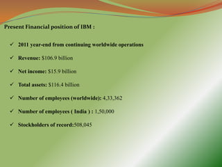 Present Financial position of IBM :


   2011 year-end from continuing worldwide operations

   Revenue: $106.9 billion

   Net income: $15.9 billion

   Total assets: $116.4 billion

   Number of employees (worldwide): 4,33,362

   Number of employees ( India ) : 1,50,000

   Stockholders of record:508,045
 
