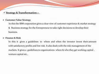  Strategy & Transformation :-

 Customer Value Strategy
     In this the IBM corporation gives a clear view of customer experience & market strategy
     & Business strategy for the Entrepreneur to take right decisions to develop their
     business.

 Finance & Risk
     In this it gives a guidelines to where and when the investor invest their amount
     with satisfactory profits and low risk. It also deals with the risk management of the
     markets. It gives a guidelines to organizations where & who they get working capital ,
     venture capital etc.,
 