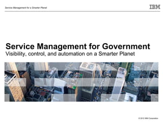 Service Management for a Smarter Planet




Service Management for Government
Visibility, control, and automation on a Smarter Planet




                                                          © 2012 IBM Corporation
 