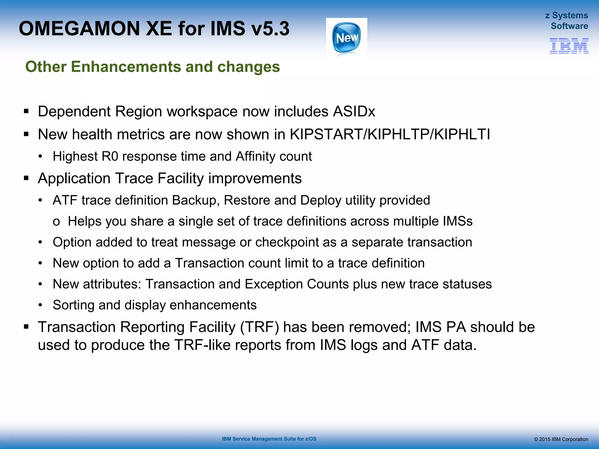© 2015 IBM Corporation
z Systems
Software
IBM Service Management Suite for z/OS
 Dependent Region workspace now includes ASIDx
 New health metrics are now shown in KIPSTART/KIPHLTP/KIPHLTI
• Highest R0 response time and Affinity count
 Application Trace Facility improvements
• ATF trace definition Backup, Restore and Deploy utility provided
o Helps you share a single set of trace definitions across multiple IMSs
• Option added to treat message or checkpoint as a separate transaction
• New option to add a Transaction count limit to a trace definition
• New attributes: Transaction and Exception Counts plus new trace statuses
• Sorting and display enhancements
 Transaction Reporting Facility (TRF) has been removed; IMS PA should be
used to produce the TRF-like reports from IMS logs and ATF data.
OMEGAMON XE for IMS v5.3
Other Enhancements and changes
 