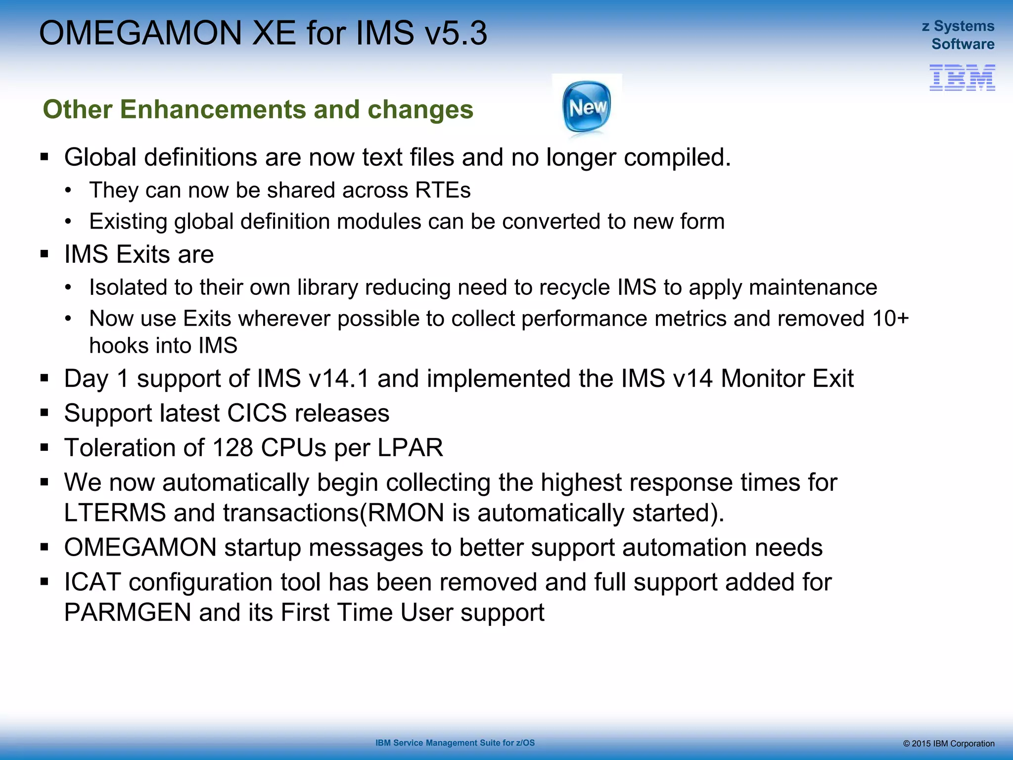 © 2015 IBM Corporation
z Systems
Software
IBM Service Management Suite for z/OS
 Global definitions are now text files and no longer compiled.
• They can now be shared across RTEs
• Existing global definition modules can be converted to new form
 IMS Exits are
• Isolated to their own library reducing need to recycle IMS to apply maintenance
• Now use Exits wherever possible to collect performance metrics and removed 10+
hooks into IMS
 Day 1 support of IMS v14.1 and implemented the IMS v14 Monitor Exit
 Support latest CICS releases
 Toleration of 128 CPUs per LPAR
 We now automatically begin collecting the highest response times for
LTERMS and transactions(RMON is automatically started).
 OMEGAMON startup messages to better support automation needs
 ICAT configuration tool has been removed and full support added for
PARMGEN and its First Time User support
OMEGAMON XE for IMS v5.3
Other Enhancements and changes
 