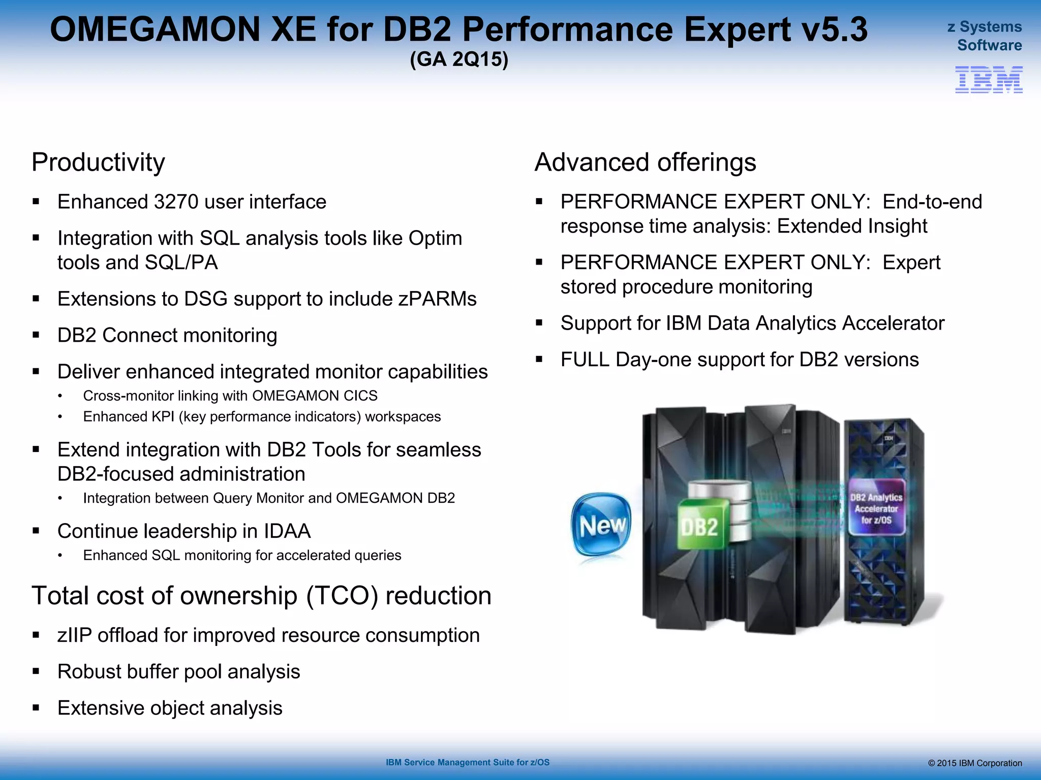 © 2015 IBM Corporation
z Systems
Software
IBM Service Management Suite for z/OS
OMEGAMON XE for DB2 Performance Expert v5.3
(GA 2Q15)
Productivity
 Enhanced 3270 user interface
 Integration with SQL analysis tools like Optim
tools and SQL/PA
 Extensions to DSG support to include zPARMs
 DB2 Connect monitoring
 Deliver enhanced integrated monitor capabilities
• Cross-monitor linking with OMEGAMON CICS
• Enhanced KPI (key performance indicators) workspaces
 Extend integration with DB2 Tools for seamless
DB2-focused administration
• Integration between Query Monitor and OMEGAMON DB2
 Continue leadership in IDAA
• Enhanced SQL monitoring for accelerated queries
Total cost of ownership (TCO) reduction
 zIIP offload for improved resource consumption
 Robust buffer pool analysis
 Extensive object analysis
Advanced offerings
 PERFORMANCE EXPERT ONLY: End-to-end
response time analysis: Extended Insight
 PERFORMANCE EXPERT ONLY: Expert
stored procedure monitoring
 Support for IBM Data Analytics Accelerator
 FULL Day-one support for DB2 versions
 