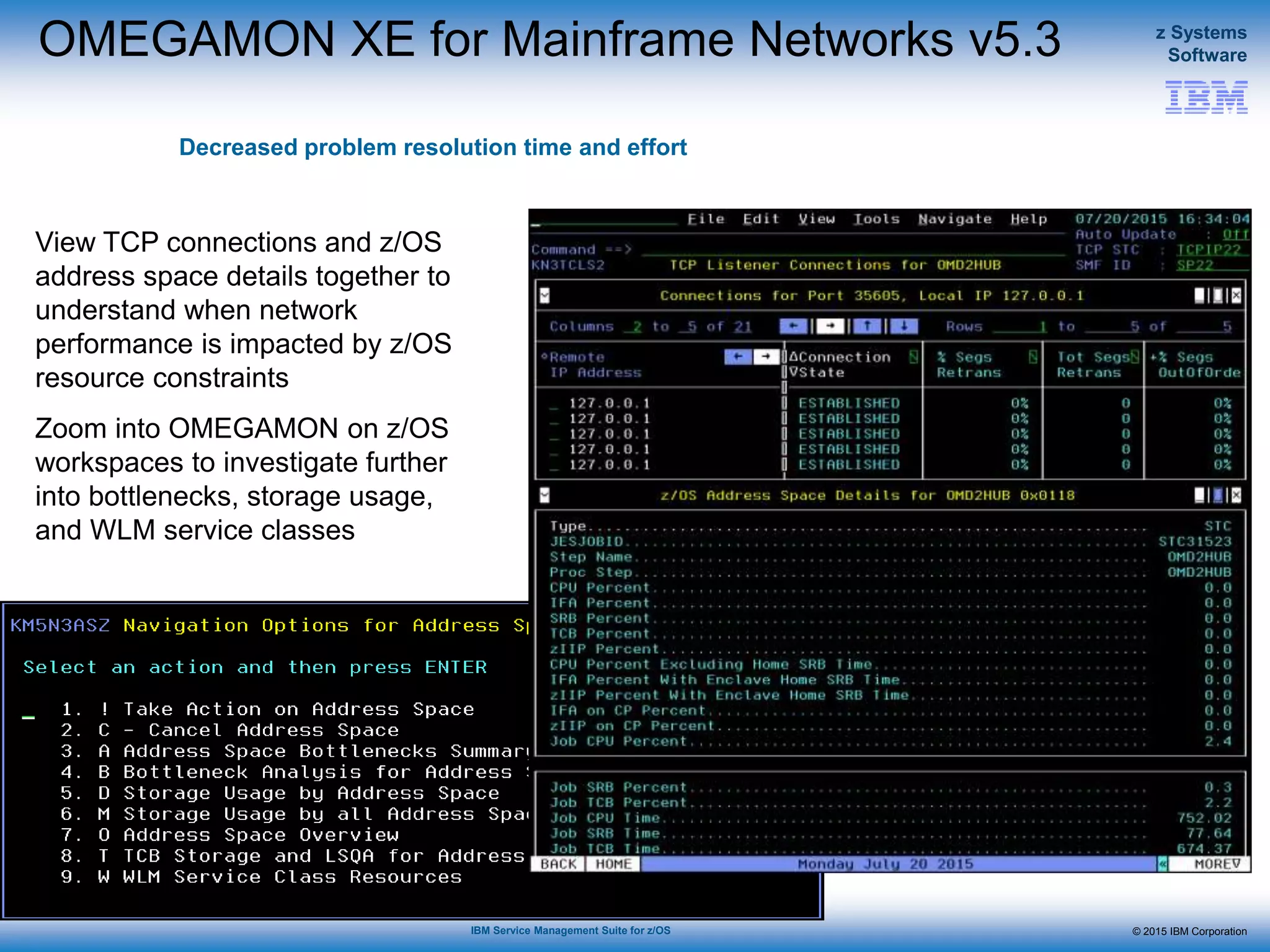 © 2015 IBM Corporation
z Systems
Software
IBM Service Management Suite for z/OS
OMEGAMON XE for Mainframe Networks v5.3
Decreased problem resolution time and effort
View TCP connections and z/OS
address space details together to
understand when network
performance is impacted by z/OS
resource constraints
Zoom into OMEGAMON on z/OS
workspaces to investigate further
into bottlenecks, storage usage,
and WLM service classes
 