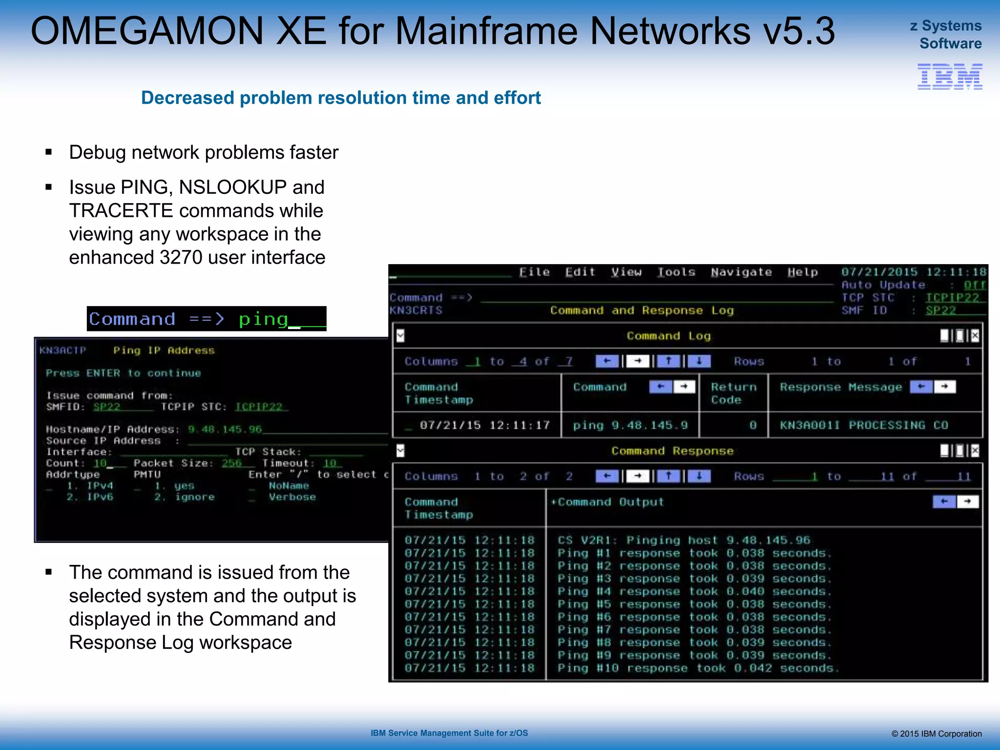 © 2015 IBM Corporation
z Systems
Software
IBM Service Management Suite for z/OS
OMEGAMON XE for Mainframe Networks v5.3
Decreased problem resolution time and effort
 Debug network problems faster
 Issue PING, NSLOOKUP and
TRACERTE commands while
viewing any workspace in the
enhanced 3270 user interface
 The command is issued from the
selected system and the output is
displayed in the Command and
Response Log workspace
 