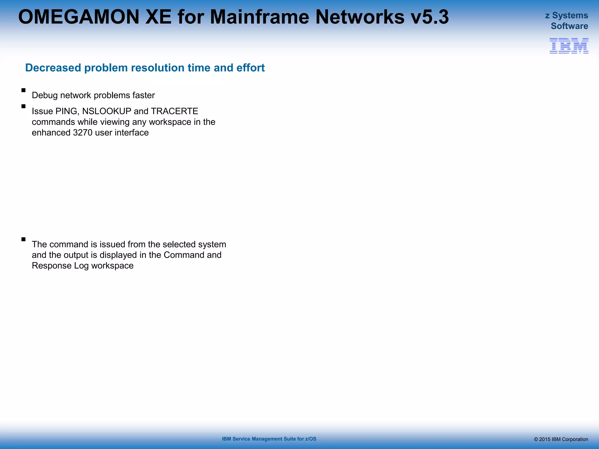 © 2015 IBM Corporation
z Systems
Software
IBM Service Management Suite for z/OS
OMEGAMON XE for Mainframe Networks v5.3
Decreased problem resolution time and effort
 Debug network problems faster
 Issue PING, NSLOOKUP and TRACERTE
commands while viewing any workspace in the
enhanced 3270 user interface
 The command is issued from the selected system
and the output is displayed in the Command and
Response Log workspace
 