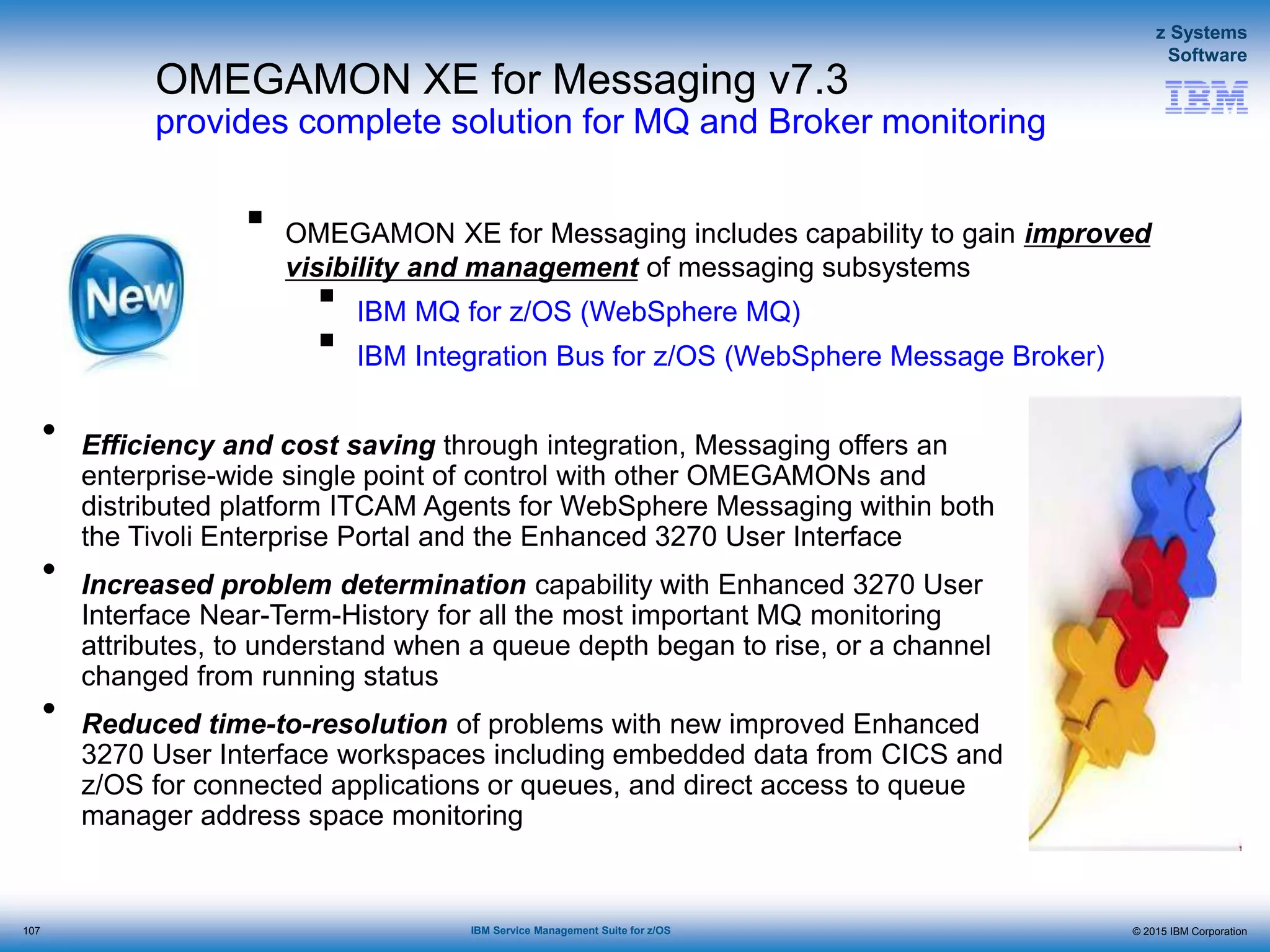 © 2015 IBM Corporation
z Systems
Software
IBM Service Management Suite for z/OS
OMEGAMON XE for Messaging v7.3
provides complete solution for MQ and Broker monitoring
• Efficiency and cost saving through integration, Messaging offers an
enterprise-wide single point of control with other OMEGAMONs and
distributed platform ITCAM Agents for WebSphere Messaging within both
the Tivoli Enterprise Portal and the Enhanced 3270 User Interface
• Increased problem determination capability with Enhanced 3270 User
Interface Near-Term-History for all the most important MQ monitoring
attributes, to understand when a queue depth began to rise, or a channel
changed from running status
• Reduced time-to-resolution of problems with new improved Enhanced
3270 User Interface workspaces including embedded data from CICS and
z/OS for connected applications or queues, and direct access to queue
manager address space monitoring
 OMEGAMON XE for Messaging includes capability to gain improved
visibility and management of messaging subsystems
 IBM MQ for z/OS (WebSphere MQ)
 IBM Integration Bus for z/OS (WebSphere Message Broker)
107
 