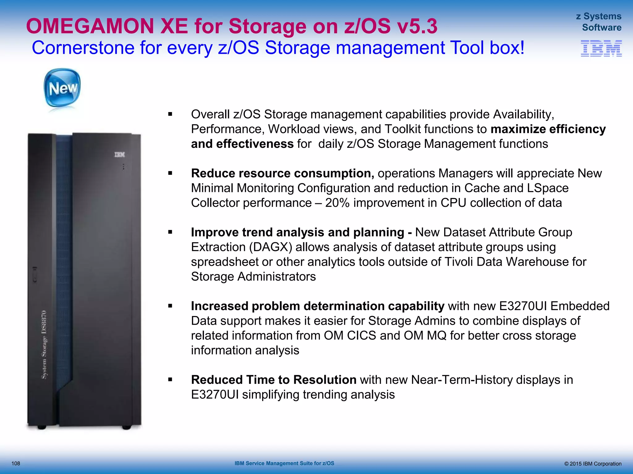 © 2015 IBM Corporation
z Systems
Software
IBM Service Management Suite for z/OS
OMEGAMON XE for Storage on z/OS v5.3
Cornerstone for every z/OS Storage management Tool box!
 Overall z/OS Storage management capabilities provide Availability,
Performance, Workload views, and Toolkit functions to maximize efficiency
and effectiveness for daily z/OS Storage Management functions
 Reduce resource consumption, operations Managers will appreciate New
Minimal Monitoring Configuration and reduction in Cache and LSpace
Collector performance – 20% improvement in CPU collection of data
 Improve trend analysis and planning - New Dataset Attribute Group
Extraction (DAGX) allows analysis of dataset attribute groups using
spreadsheet or other analytics tools outside of Tivoli Data Warehouse for
Storage Administrators
 Increased problem determination capability with new E3270UI Embedded
Data support makes it easier for Storage Admins to combine displays of
related information from OM CICS and OM MQ for better cross storage
information analysis
 Reduced Time to Resolution with new Near-Term-History displays in
E3270UI simplifying trending analysis
108
 