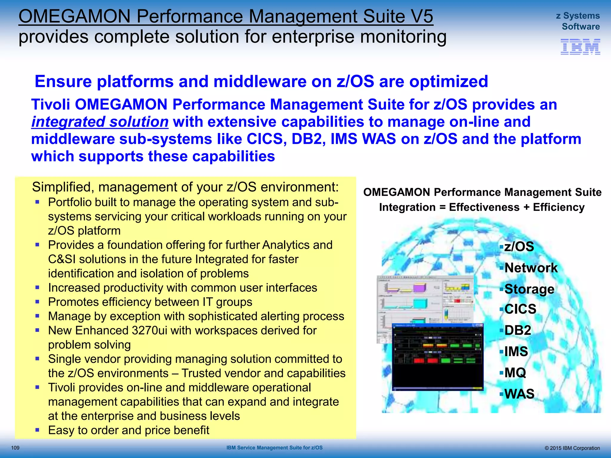 © 2015 IBM Corporation
z Systems
Software
IBM Service Management Suite for z/OS
Ensure platforms and middleware on z/OS are optimized
Simplified, management of your z/OS environment:
 Portfolio built to manage the operating system and sub-
systems servicing your critical workloads running on your
z/OS platform
 Provides a foundation offering for further Analytics and
C&SI solutions in the future Integrated for faster
identification and isolation of problems
 Increased productivity with common user interfaces
 Promotes efficiency between IT groups
 Manage by exception with sophisticated alerting process
 New Enhanced 3270ui with workspaces derived for
problem solving
 Single vendor providing managing solution committed to
the z/OS environments – Trusted vendor and capabilities
 Tivoli provides on-line and middleware operational
management capabilities that can expand and integrate
at the enterprise and business levels
 Easy to order and price benefit
Tivoli OMEGAMON Performance Management Suite for z/OS provides an
integrated solution with extensive capabilities to manage on-line and
middleware sub-systems like CICS, DB2, IMS WAS on z/OS and the platform
which supports these capabilities
OMEGAMON Performance Management Suite
Integration = Effectiveness + Efficiency
z/OS
Network
Storage
CICS
DB2
IMS
MQ
WAS
OMEGAMON Performance Management Suite V5
provides complete solution for enterprise monitoring
109
 