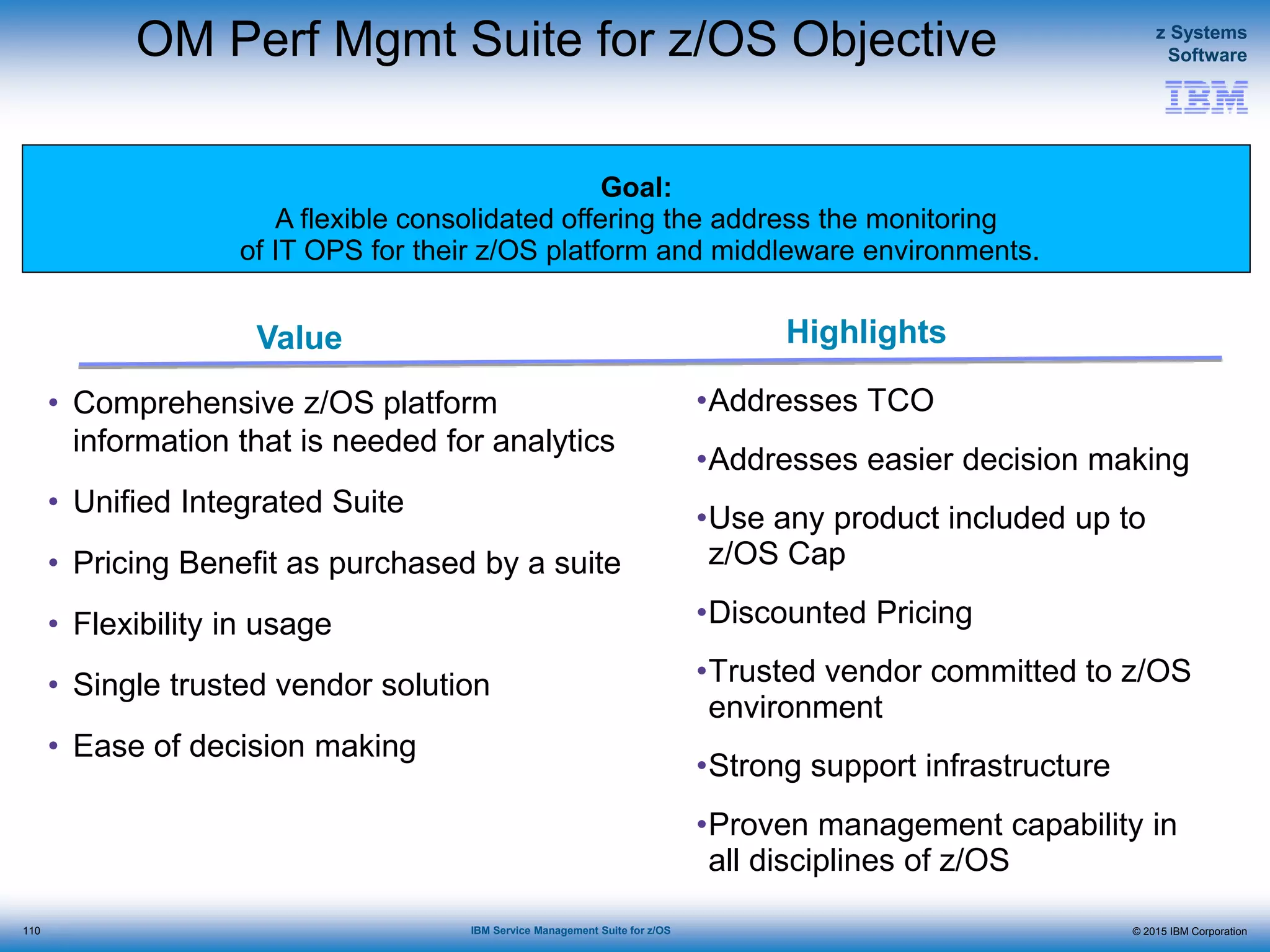 © 2015 IBM Corporation
z Systems
Software
IBM Service Management Suite for z/OS
Value Highlights
Goal:
A flexible consolidated offering the address the monitoring
of IT OPS for their z/OS platform and middleware environments.
OM Perf Mgmt Suite for z/OS Objective
• Comprehensive z/OS platform
information that is needed for analytics
• Unified Integrated Suite
• Pricing Benefit as purchased by a suite
• Flexibility in usage
• Single trusted vendor solution
• Ease of decision making
•Addresses TCO
•Addresses easier decision making
•Use any product included up to
z/OS Cap
•Discounted Pricing
•Trusted vendor committed to z/OS
environment
•Strong support infrastructure
•Proven management capability in
all disciplines of z/OS
110
 