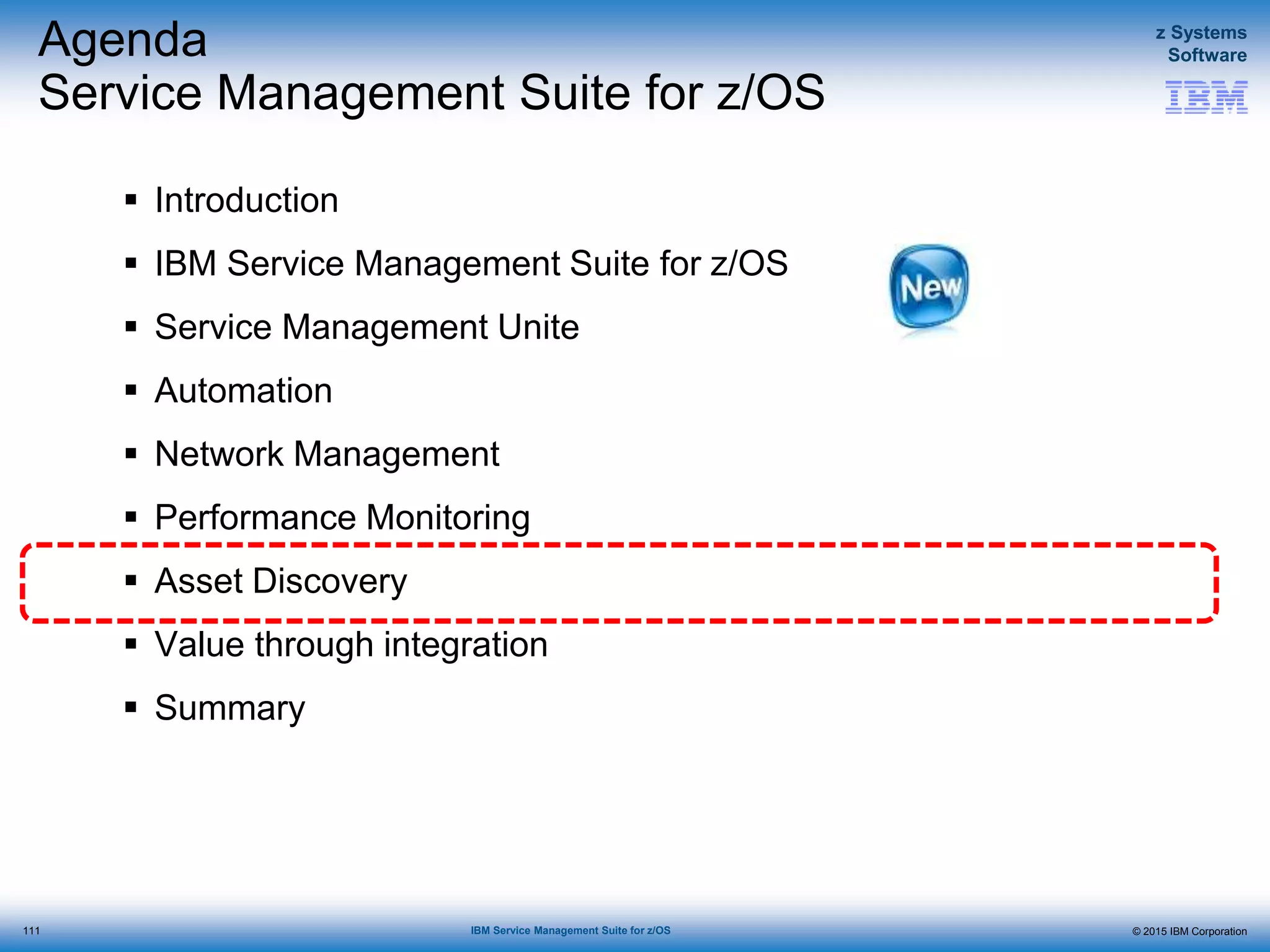 © 2015 IBM Corporation
z Systems
Software
IBM Service Management Suite for z/OS
Agenda
Service Management Suite for z/OS
 Introduction
 IBM Service Management Suite for z/OS
 Service Management Unite
 Automation
 Network Management
 Performance Monitoring
 Asset Discovery
 Value through integration
 Summary
111
 