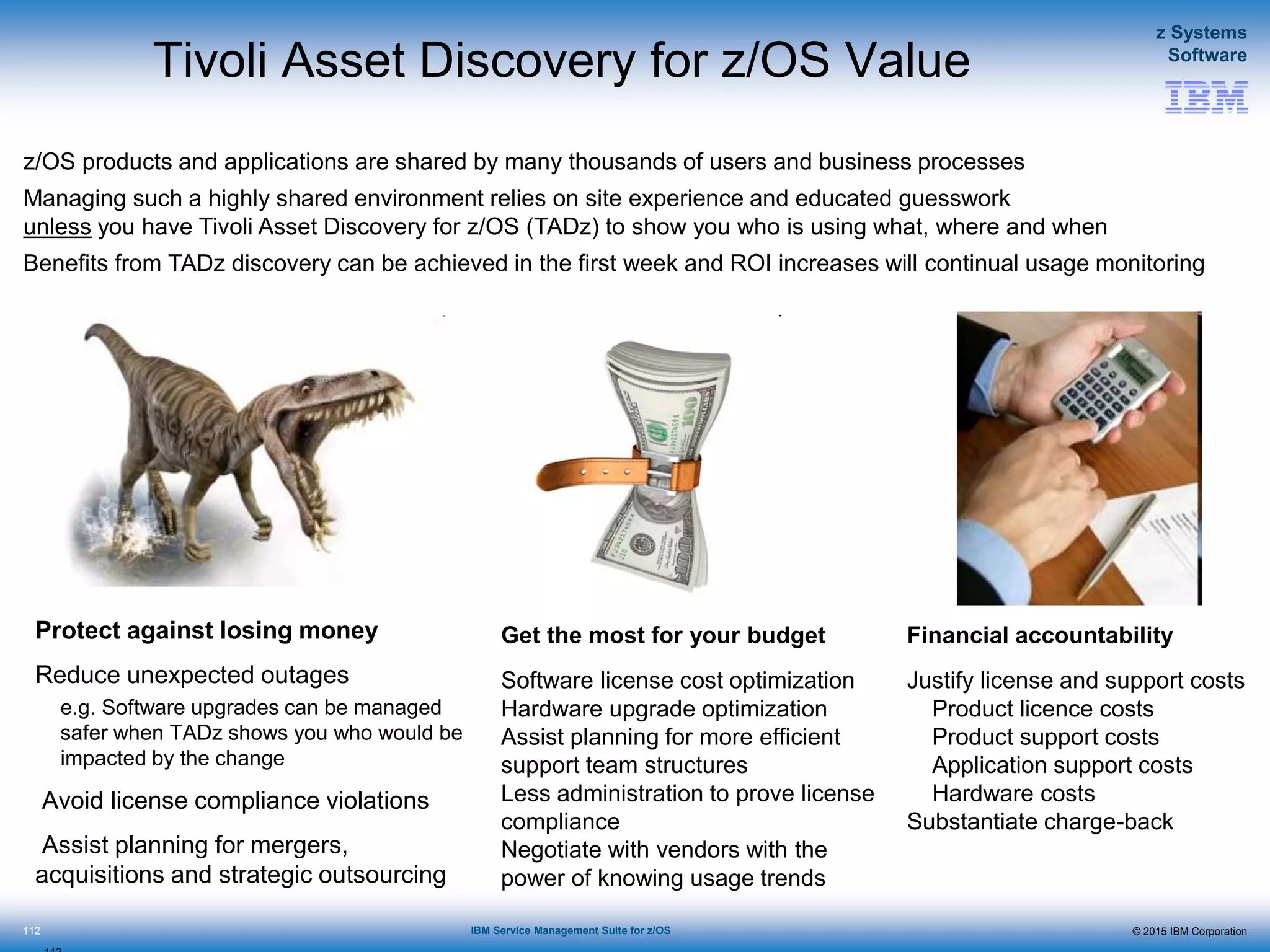 © 2015 IBM Corporation
z Systems
Software
IBM Service Management Suite for z/OS
Tivoli Asset Discovery for z/OS Value
Protect against losing money
Reduce unexpected outages
e.g. Software upgrades can be managed
safer when TADz shows you who would be
impacted by the change
Avoid license compliance violations
Assist planning for mergers,
acquisitions and strategic outsourcing
112
Get the most for your budget
Software license cost optimization
Hardware upgrade optimization
Assist planning for more efficient
support team structures
Less administration to prove license
compliance
Negotiate with vendors with the
power of knowing usage trends
Financial accountability
Justify license and support costs
Product licence costs
Product support costs
Application support costs
Hardware costs
Substantiate charge-back
z/OS products and applications are shared by many thousands of users and business processes
Managing such a highly shared environment relies on site experience and educated guesswork
unless you have Tivoli Asset Discovery for z/OS (TADz) to show you who is using what, where and when
Benefits from TADz discovery can be achieved in the first week and ROI increases will continual usage monitoring
 
